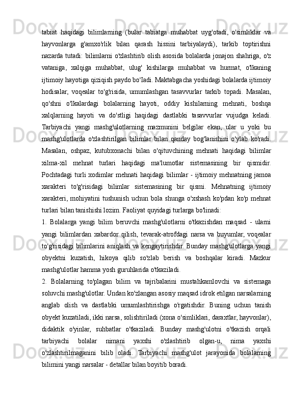 tabiat   haqidagi   bilimlarning   (bular   tabiatga   muhabbat   uyg'otadi,   o'simliklar   va
hayvonlarga   g'amxo'rlik   bilan   qarash   hissini   tarbiyalaydi),   tarkib   toptirishni
nazarda tutadi: bilimlarni o'zlashtirib olish asosida bolalarda jonajon shahriga, o'z
vataniga,   xalqiga   muhabbat,   ulug'   kishilarga   muhabbat   va   hurmat,   o'lkaning
ijtimoiy hayotiga qiziqish paydo bo'Iadi. Maktabgacha yoshidagi bolalarda ijtimoiy
hodisalar,   voqealar   to'g'risida,   umumlashgan   tasavvurlar   tarkib   topadi.   Masalan,
qo'shni   o'lkalardagi   bolalarning   hayoti,   oddiy   kishilarning   mehnati,   boshqa
xalqlarning   hayoti   va   do'stligi   haqidagi   dastlabki   tasavvurlar   vujudga   keladi.
Tarbiyachi   yangi   mashg'ulotlarning   mazmunini   belgilar   ekan,   ular   u   yoki   bu
mashg'ulotlarda   o'zlashtirilgan   bilimlar   bilan   qanday   bog'lanishini   o'ylab   ko'radi.
Masalan,   oshpaz,   kutubxonachi   bilan   o'qituvchining   mehnati   haqidagi   bilimlar
xilma-xil   mehnat   turlari   haqidagi   ma'lumotlar   sistemasining   bir   qismidir.
Pochtadagi  turli  xodimlar  mehnati   haqidagi   bilimlar  -  ijtimoiy mehnatning  jamoa
xarakteri   to'g'risidagi   bilimlar   sistemasining   bir   qismi.   Mehnatning   ijtimoiy
xarakteri,   mohiyatini   tushunish   uchun   bola   shunga   o'xshash   ko'pdan   ko'p   mehnat
turlari bilan tanishishi lozim. Faoliyat quyidagi turlarga bo'linadi: 
1.   Bolalarga   yangi   bilim   beruvchi   mashg'ulotlarni   o'tkazishdan   maqsad   -   ularni
yangi   bilimlardan   xabardor   qilish,   tevarak-atrofdagi   narsa   va   buyumlar,   voqealar
to'g'risidagi bilimlarini aniqlash va kengaytirishdir. Bunday mashg'ulotlarga yangi
obyektni   kuzatish,   hikoya   qilib   so'zlab   berish   va   boshqalar   kiradi.   Mazkur
mashg'ulotlar hamma yosh guruhlarida o'tkaziladi. 
2.   Bolalarning   to'plagan   bilim   va   tajribalarini   mustahkamlovchi   va   sistemaga
soluvchi mashg'ulotlar. Undan ko'zlangan asosiy maqsad idrok etilgan narsalarning
anglab   olish   va   dastlabki   umumlashtirishga   o'rgatishdir.   Buning   uchun   tanish
obyekt kuzatiladi, ikki narsa, solishtiriladi (xona o'simliklari, daraxtlar, hayvonlar),
didaktik   o'yinlar,   suhbatlar   o'tkaziladi.   Bunday   mashg'ulotni   o'tkazish   orqali
tarbiyachi   bolalar   nimani   yaxshi   o'zlashtirib   olgan-u,   nima   yaxshi
o'zlashtirilmaganini   bilib   oladi.   Tarbiyachi   mashg'ulot   jarayonida   bolalarning
bilimini yangi narsalar - detallar bilan boyitib boradi.  