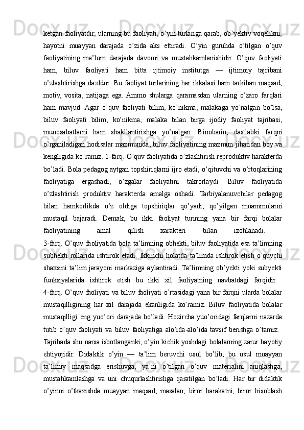 ketgan faoliyatdir, ularning bu faoliyati, o’yin turlariga qarab, ob’yektiv voqelikni,
hayotni   muayyan   darajada   o’zida   aks   ettiradi.   O’yin   guruhda   o’tilgan   o’quv
faoliyatining   ma’lum   darajada   davomi   va   mustahkamlanishidir.   O’quv   faoliyati
ham,   biluv   faoliyati   ham   bitta   ijtimoiy   institutga   —   ijtimoiy   tajribani
o’zlashtirishga daxldor. Bu faoliyat turlarining har  ikkalasi  ham  tarkiban maqsad,
motiv,   vosita,   natijaga   ega.  Ammo   shularga   qaramasdan   ularning   o’zaro   farqlari
ham   mavjud.  Agar   o’quv   faoliyati   bilim,   ko’nikma,   malakaga   yo’nalgan   bo’lsa,
biluv   faoliyati   bilim,   ko’nikma,   malaka   bilan   birga   ijodiy   faoliyat   tajribasi,
munosabatlarni   ham   shakllantirishga   yo’nalgan.   Binobarin,   dastlabki   farqni
o’rganiladigan hodisalar mazmunida, biluv faoliyatining mazmun jihatidan boy va
kengligida ko’ramiz. 1-farq. O’quv faoliyatida o’zlashtirish reproduktiv harakterda
bo’ladi. Bola pedagog aytgan topshiriqlarni ijro etadi, o’qituvchi va o’rtoqlarining
faoliyatiga   ergashadi,   o’zgalar   faoliyatini   takrorlaydi.   Biluv   faoliyatida
o’zlashtirish   produktiv   harakterda   amalga   oshadi.   Tarbiyalanuvchilar   pedagog
bilan   hamkorlikda   o’z   oldiga   topshiriqlar   qo’yadi,   qo’yilgan   muammolarni
mustaqil   bajaradi.   Demak,   bu   ikki   faoliyat   turining   yana   bir   farqi   bolalar
faoliyatining   amal   qilish   xarakteri   bilan   izohlanadi.  
3-farq. O’quv faoliyatida bola ta’limning obhekti, biluv faoliyatida esa ta’limning
subhekti   rollarida   ishtirok   etadi.   Ikkinchi   holatda   ta’limda   ishtirok   etish   o’quvchi
shaxsini   ta’lim  jarayoni   markaziga  aylantiradi. Ta’limning  ob’yekti   yoki   subyekti
funksiyalarida   ishtirok   etish   bu   ikki   xil   faoliyatning   navbatdagi   farqidir.  
4-farq. O’quv faoliyati va biluv faoliyati o’rtasidagi yana bir farqni ularda bolalar
mustaqilligining   har   xil   darajada   ekanligida   ko’ramiz.   Biluv   faoliyatida   bolalar
mustaqilligi   eng   yuo’ori   darajada   bo’ladi.  Hozircha   yuo’oridagi   farqlarni   nazarda
tutib   o’quv   faoliyati   va   biluv   faoliyatiga   alo’ida-alo’ida   tavsif   berishga   o’tamiz.  
Tajribada shu narsa isbotlanganki, o’yin kichik yoshdagi bolalarning zarur hayotiy
ehtiyojidir.   Didaktik   o’yin   —   ta’lim   beruvchi   usul   bo’lib,   bu   usul   muayyan
ta’limiy   maqsadga   erishuvga,   ya’ni   o’tilgan   o’quv   materialini   aniqlashga,
mustahkamlashga   va   uni   chuqurlashtirishga   qaratilgan   bo’ladi.   Har   bir   didaktik
o’yinni   o’tkazishda   muayyan   maqsad,   masalan,   biror   harakatni,   biror   hisoblash 