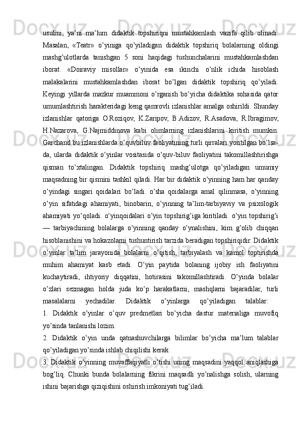 usulini,   ya’ni   ma’lum   didaktik   topshiriqni   mustahkamlash   vazifa   qilib   olinadi.
Masalan,   «Teatr»   o’yiniga   qo’yiladigan   didaktik   topshiriq   bolalarning   oldingi
mashg’ulotlarda   tanishgan   5   soni   haqidagi   tushunchalarini   mustahkamlashdan
iborat.   «Doiraviy   misollar»   o’yinida   esa   ikinchi   o’nlik   ichida   hisoblash
malakalarini   mustahkamlashdan   iborat   bo’lgan   didaktik   topshiriq   qo’yiladi.
Keyingi   yillarda   mazkur   muammoni   o’rganish   bo’yicha   didaktika   sohasida   qator
umumlashtirish harakteridagi keng qamrovli izlanishlar amalga oshirildi. Shunday
izlanishlar   qatoriga   O.Roziqov,   K.Zaripov,   B.Adizov,   R.Asadova,   R.Ibragimov,
H.Nazarova,   G.Najmiddinova   kabi   olimlarning   izlanishlarini   kiritish   mumkin.
Garchand bu izlanishlarda o’quvbiluv faoliyatining turli qirralari yoritilgan bo’lsa-
da,   ularda   didaktik   o’yinlar   vositasida   o’quv-biluv   faoliyatini   takomillashtirishga
qisman   to’xtalingan.   Didaktik   topshiriq   mashg’ulotga   qo’yiladigan   umumiy
maqsadning bir qismini tashkil qiladi. Har bir didaktik o’yinning ham har qanday
o’yindagi   singari   qoidalari   bo’ladi.   o’sha   qoidalarga   amal   qilinmasa,   o’yinning
o’yin   sifatidagi   ahamiyati,   binobarin,   o’yinning   ta’lim-tarbiyaviy   va   psixologik
ahamiyati   yo’qoladi.   o’yinqoidalari   o’yin  topshirig’iga  kiritiladi.   o’yin   topshirig’i
—   tarbiyachining   bolalarga   o’yinning   qanday   o’ynalishini,   kim   g’olib   chiqqan
hisoblanishini va hokazolarni tushuntirish tarzida beradigan topshiriqidir. Didaktik
o’yinlar   ta’lim   jarayonida   bolalarni   o’qitish,   tarbiyalash   va   kamol   toptirishda
muhim   ahamiyat   kasb   etadi.   O’yin   paytida   bolaning   ijobiy   ish   faoliyatini
kuchaytiradi,   ihtiyoriy   diqqatini,   hotirasini   takomillashtiradi.   O’yinda   bolalar
o’zlari   sezmagan   holda   juda   ko’p   harakatlarni,   mashqlarni   bajaradilar,   turli
masalalarni   yechadilar.   Didaktik   o’yinlarga   qo’yiladigan   talablar:  
1.   Didaktik   o’yinlar   o’quv   predmetlari   bo’yicha   dastur   materialiga   muvofiq
yo’sinda tanlanishi lozim. 
2.   Didaktik   o’yin   unda   qatnashuvchilarga   bilimlar   bo’yicha   ma’lum   talablar
qo’yiladigan yo’sinda ishlab chiqilishi kerak. 
3.   Didaktik   o’yinning   muvaffaqiyatli   o’tishi   uning   maqsadini   yaqqol   aniqlashiga
bog’liq.   Chunki   bunda   bolalarning   fikrini   maqsadli   yo’nalishga   solish,   ularning
ishini bajarishga qiziqishini oshirish imkoniyati tug’iladi. 