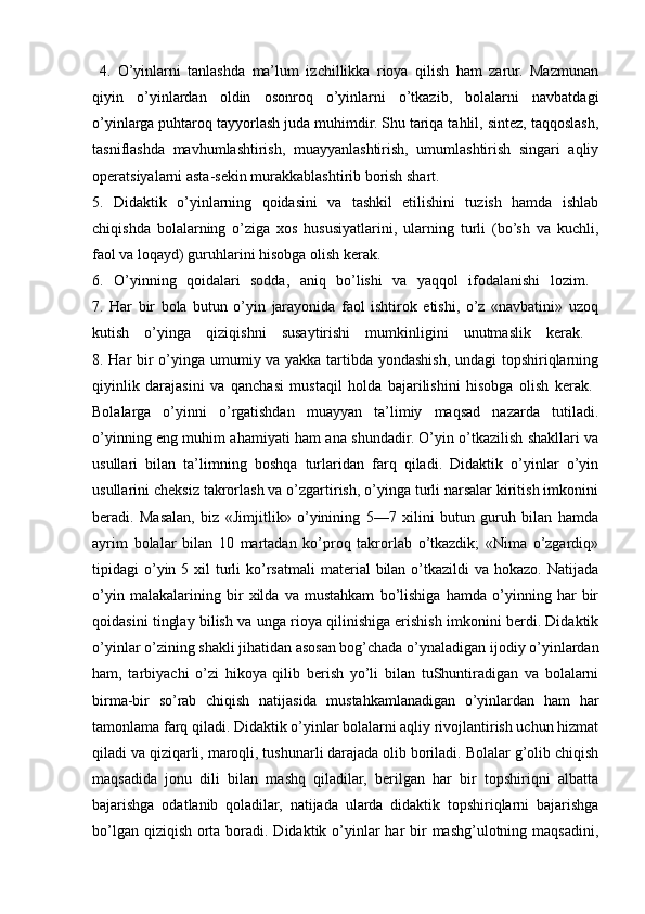   4.   O’yinlarni   tanlashda   ma’lum   izchillikka   rioya   qilish   ham   zarur.   Mazmunan
qiyin   o’yinlardan   oldin   osonroq   o’yinlarni   o’tkazib,   bolalarni   navbatdagi
o’yinlarga puhtaroq tayyorlash juda muhimdir. Shu tariqa tahlil, sintez, taqqoslash,
tasniflashda   mavhumlashtirish,   muayyanlashtirish,   umumlashtirish   singari   aqliy
operatsiyalarni asta-sekin murakkablashtirib borish shart. 
5.   Didaktik   o’yinlarning   qoidasini   va   tashkil   etilishini   tuzish   hamda   ishlab
chiqishda   bolalarning   o’ziga   xos   hususiyatlarini,   ularning   turli   (bo’sh   va   kuchli,
faol va loqayd) guruhlarini hisobga olish kerak. 
6.   O’yinning   qoidalari   sodda,   aniq   bo’lishi   va   yaqqol   ifodalanishi   lozim.  
7.   Har   bir   bola   butun   o’yin   jarayonida   faol   ishtirok   etishi,   o’z   «navbatini»   uzoq
kutish   o’yinga   qiziqishni   susaytirishi   mumkinligini   unutmaslik   kerak.  
8. Har bir o’yinga umumiy va yakka tartibda yondashish, undagi topshiriqlarning
qiyinlik   darajasini   va   qanchasi   mustaqil   holda   bajarilishini   hisobga   olish   kerak.  
Bolalarga   o’yinni   o’rgatishdan   muayyan   ta’limiy   maqsad   nazarda   tutiladi.
o’yinning eng muhim ahamiyati ham ana shundadir. O’yin o’tkazilish shakllari va
usullari   bilan   ta’limning   boshqa   turlaridan   farq   qiladi.   Didaktik   o’yinlar   o’yin
usullarini cheksiz takrorlash va o’zgartirish, o’yinga turli narsalar kiritish imkonini
beradi.   Masalan,   biz   «Jimjitlik»   o’yinining   5—7   xilini   butun   guruh   bilan   hamda
ayrim   bolalar   bilan   10   martadan   ko’proq   takrorlab   o’tkazdik;   «Nima   o’zgardiq»
tipidagi  o’yin 5  xil   turli   ko’rsatmali   material  bilan  o’tkazildi  va  hokazo.  Natijada
o’yin   malakalarining   bir   xilda   va   mustahkam   bo’lishiga   hamda   o’yinning   har   bir
qoidasini tinglay bilish va unga rioya qilinishiga erishish imkonini berdi. Didaktik
o’yinlar o’zining shakli jihatidan asosan bog’chada o’ynaladigan ijodiy o’yinlardan
ham,   tarbiyachi   o’zi   hikoya   qilib   berish   yo’li   bilan   tuShuntiradigan   va   bolalarni
birma-bir   so’rab   chiqish   natijasida   mustahkamlanadigan   o’yinlardan   ham   har
tamonlama farq qiladi. Didaktik o’yinlar bolalarni aqliy rivojlantirish uchun hizmat
qiladi va qiziqarli, maroqli, tushunarli darajada olib boriladi. Bolalar g’olib chiqish
maqsadida   jonu   dili   bilan   mashq   qiladilar,   berilgan   har   bir   topshiriqni   albatta
bajarishga   odatlanib   qoladilar,   natijada   ularda   didaktik   topshiriqlarni   bajarishga
bo’lgan qiziqish orta boradi. Didaktik o’yinlar har  bir  mashg’ulotning maqsadini, 