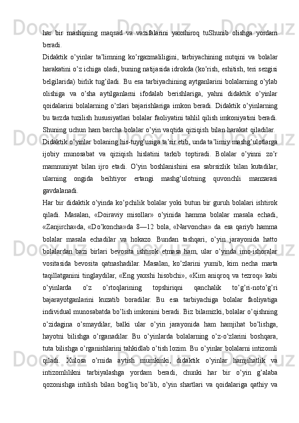 har   bir   mashqning   maqsad   va   vazifalarini   yaxshiroq   tuShunib   olishga   yordam
beradi.  
Didaktik   o’yinlar   ta’limning   ko’rgazmaliligini,   tarbiyachining   nutqini   va   bolalar
harakatini o’z ichiga oladi, buning natijasida idrokda (ko’rish, eshitish, teri sezgisi
belgilarida)   birlik  tug’iladi.  Bu   esa   tarbiyachining   aytganlarini   bolalarning  o’ylab
olishiga   va   o’sha   aytilganlarni   ifodalab   berishlariga,   yahni   didaktik   o’yinlar
qoidalarini   bolalarning   o’zlari   bajarishlariga   imkon   beradi.   Didaktik   o’yinlarning
bu tarzda tuzilish hususiyatlari bolalar faoliyatini tahlil qilish imkoniyatini beradi.
Shuning uchun ham barcha bolalar o’yin vaqtida qiziqish bilan harakat  qiladilar.  
Didaktik o’yinlar bolaning his-tuyg’usiga ta’sir etib, unda ta’limiy mashg’ulotlarga
ijobiy   munosabat   va   qiziqish   hislatini   tarkib   toptiradi.   Bolalar   o’yinni   zo’r
mamnuniyat   bilan   ijro   etadi.   O’yin   boshlanishini   esa   sabrsizlik   bilan   kutadilar,
ularning   ongida   beihtiyor   ertangi   mashg’ulotning   quvonchli   manzarasi
gavdalanadi.  
Har   bir   didaktik   o’yinda   ko’pchilik   bolalar   yoki   butun   bir   guruh   bolalari   ishtirok
qiladi.   Masalan,   «Doiraviy   misollar»   o’yinida   hamma   bolalar   masala   echadi,
«Zanjircha»da,   «Do’koncha»da   8—12   bola,   «Narvoncha»   da   esa   qariyb   hamma
bolalar   masala   echadilar   va   hokazo.   Bundan   tashqari,   o’yin   jarayonida   hatto
bolalardan   bazi   birlari   bevosita   ishtirok   etmasa   ham,   ular   o’yinda   imo-ishoralar
vositasida   bevosita   qatnashadilar.   Masalan,   ko’zlarini   yumib,   kim   necha   marta
taqillatganini   tinglaydilar,   «Eng   yaxshi   hisobchi»,   «Kim   aniqroq   va   tezroq»   kabi
o’yinlarda   o’z   o’rtoqlarining   topshiriqni   qanchalik   to’g’ri-noto’g’ri
bajarayotganlarini   kuzatib   boradilar.   Bu   esa   tarbiyachiga   bolalar   faoliyatiga
individual munosabatda bo’lish imkonini beradi. Biz bilamizki, bolalar o’qishning
o’zidagina   o’smaydilar,   balki   ular   o’yin   jarayonida   ham   hamjihat   bo’lishga,
hayotni   bilishga   o’rganadilar.   Bu   o’yinlarda   bolalarning   o’z-o’zlarini   boshqara,
tuta bilishga o’rganishlarini tahkidlab o’tish lozim. Bu o’yinlar bolalarni intizomli
qiladi.   Xulosa   o’rnida   aytish   mumkinki,   didaktik   o’yinlar   hamjihatlik   va
intizomlilikni   tarbiyalashga   yordam   beradi,   chunki   har   bir   o’yin   g’alaba
qozonishga   intilish   bilan   bog’liq   bo’lib,   o’yin   shartlari   va   qoidalariga   qathiy   va 