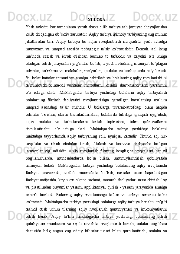 XULOSA
Yosh   avlodni   har   tamonlama   yetuk   shaxs   qilib   tarbiyalash   jamiyat   ehtiyojlaridan
kelib chiqadigan ob ektiv zaruratdir. ʼ А qliy tarbiya ijtimoiy tarbiyaning eng muhim
jihatlaridan   biri.   А qliy   tarbiya   bu   aqlni   rivojlantirish   maqsadida   yosh   avlodga
muntazam   va   maqsad   asosida   pedagogic   ta sir   ko rsatishdir.   Demak,   aql   keng	
ʼ ʼ
ma noda   sezish   va   idrok   etishdan   boshlab   to   tafakkur   va   xayolni   o z   ichiga	
ʼ ʼ
oladigan bilish jarayonlari yig indisi  bo lib, u yosh avlodning insoniyat  to plagan	
ʼ ʼ ʼ
bilimlar,   ko nikma   va   malakalar,   me yorlar,   qoidalar   va   boshqalarda   ro y   beradi.	
ʼ ʼ ʼ
Bu holat kattalar  tomonidan amalga oshiriladi va bolalarning aqliy rivojlanishi  ni
ta minlovchi   xilma-xil   vositalar,   metodlarni,   kerakli   shart-sharoitlarni   yaratishni	
ʼ
o z   ichiga   oladi.   Maktabgacha   tarbiya   yoshidagi   bolalarni   aqliy   tarbiyalash
ʼ
bolalarning   fikrlash   faoliyatini   rivojlantirishga   qaratilgan   kattalarning   ma lum	
ʼ
maqsad   asosidagi   ta sir   etishdir.   U   bolalarga   tevarak-atrofdagi   olam   haqida	
ʼ
bilimlar   berishni,   ularni   tizimlashtirishni,   bolalarda   bilishga   qiziqish   uyg otish,	
ʼ
aqliy   malaka   va   ko nikmalarni   tarkib   toptirishni,   bilim   qobiliyatlarini	
ʼ
rivojlantirishni   o z   ichiga   oladi.   Maktabgacha   tarbiya   yoshidagi   bolalarni	
ʼ
maktabga   tayyorlashda   aqliy   tarbiyaning   roli,   ayniqsa,   kattadir.   Chunki   aql   his-
tuyg ular   va   idrok   etishdan   tortib,   fikrlash   va   tasavvur   etishgacha   bo lgan	
ʼ ʼ
jarayonlar   yig indisidir.  	
ʼ А hliy   rivojlanish   fikrning   kengligida   voqealarni   har   xil
bog lanishlarda,   munosabatlarda   ko ra   bilish,   umumiylashtirish   qobiliyatida	
ʼ ʼ
namoyon   buladi.   Maktabgacha   tarbiya   yoshidagi   bolalarning   aqliy   rivojlanishi
faoliyat   jarayonida,   dastlab   muomalada   bo lish,   narsalar   bilan   bajariladigan	
ʼ
faoliyat natijasida, keyin esa o quv, mehnat, samarali faoliyatlar: rasm chizish, loy	
ʼ
va   plastilindan   buyumlar   yasash,   applikatsiya,   qurish   -   yasash   jarayonida   amalga
oshirib   boriladi.   Bolaning   aqliy   rivojlanishga   ta lim   va   tarbiya   samarali   ta sir	
ʼ ʼ
ko rsatadi.   Maktabgacha   tarbiya   yoshidagi  bolalarga   aqliy  tarbiya  berishni  to g ri	
ʼ ʼ ʼ
tashkil   etish   uchun   ularning   aqliy   rivojlanish   qonuniyatlari   va   imkoniyatlarini
bilish   kerak.   А qliy   ta lim   maktabgacha   tarbiya   yoshidagi   bolalarning   bilish	
ʼ
qobiliyatini   muntazam   va   rejali   ravishda   rivojlantirib   borish,   bolalar   bog chasi	
ʼ
dasturida   belgilangan   eng   oddiy   bilimlar   tizimi   bilan   qurollantirish,   malaka   va 