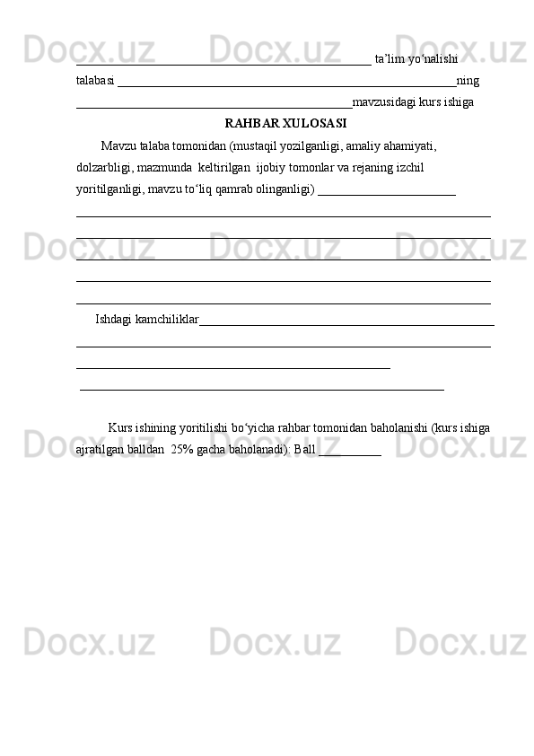 _______________________________________________ ta’lim yo nalishi ʻ
talabasi ______________________________________________________ning 
____________________________________________mavzusidagi kurs ishiga 
RAHBAR XULOSASI
        Mavzu talaba tomonidan (mustaqil yozilganligi, amaliy ahamiyati, 
dolzarbligi, mazmunda  keltirilgan  ijobiy tomonlar va rejaning izchil 
yoritilganligi, mavzu to liq qamrab olinganligi) ______________________ 	
ʻ
__________________________________________________________________
__________________________________________________________________
__________________________________________________________________
__________________________________________________________________
__________________________________________________________________
      Ishdagi kamchiliklar_______________________________________________
__________________________________________________________________
__________________________________________________
 __________________________________________________________ 
Kurs ishining yoritilishi bo yicha rahbar tomonidan baholanishi (kurs ishiga 	
ʻ
ajratilgan balldan  25% gacha baholanadi): Ball __________  