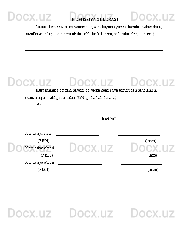 KOMISSIYA XULOSASI
Talaba  tomonidan  mavzuning og zaki bayoni (yoritib berishi, tushunchasi, ʻ
savollarga to liq javob bera olishi, tahlillar keltirishi, xulosalar chiqara olishi) 	
ʻ
__________________________________________________________________
__________________________________________________________________
__________________________________________________________________
__________________________________________________________________
__________________________________________________________________
______________________________________________________________
 
Kurs ishining og zaki bayoni bo yicha komissiya tomonidan baholanishi 	
ʻ ʻ
(kurs ishiga ajratilgan balldan  25% gacha baholanadi):
 Ball __________ 
Jami ball_______________________ 
Komissiya raisi    _____________________                  ____________________ 
            (FISH)                                                                                            (imzo) 
Komissiya a’zosi    ____________________                  ____________________ 
               (FISH)                                                                                           (imzo) 
Komissiya a’zosi    _____________________                  ____________________ 
            (FISH)                                                                                              (imzo) 