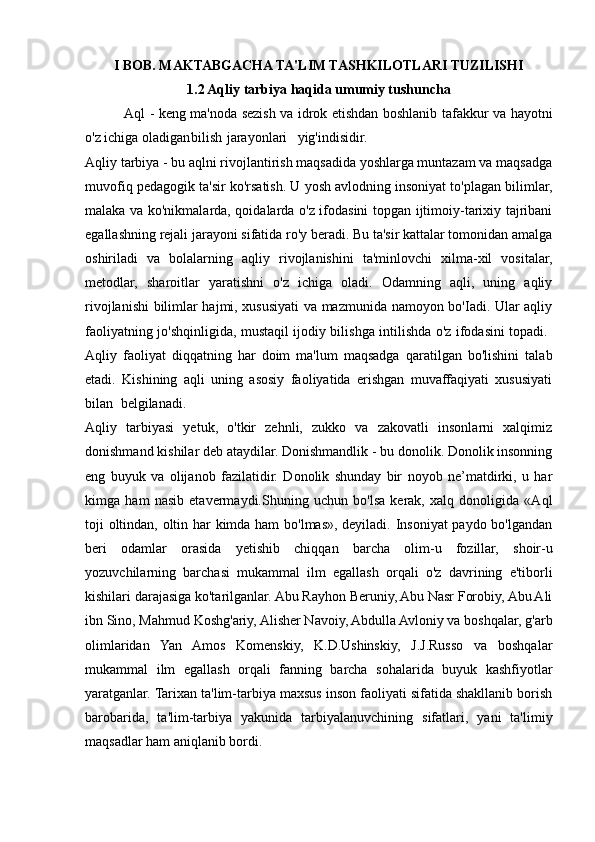 I BOB. MAKTABGACHA TA'LIM TASHKILOTLARI TUZILISHI
1.2 Aqliy tarbiya haqida umumiy tushuncha
 Aql - keng ma'noda sezish va idrok etishdan boshlanib tafakkur va hayotni
o'z ichiga oladigan bilish jarayonlari yig'indisidir.  
Aqliy tarbiya - bu aqlni rivojlantirish maqsadida yoshlarga muntazam va maqsadga
muvofiq pedagogik ta'sir ko'rsatish. U yosh avlodning insoniyat to'plagan bilimlar,
malaka va ko'nikmalarda, qoidalarda o'z ifodasini topgan ijtimoiy-tarixiy tajribani
egallashning rejali jarayoni sifatida ro'y beradi. Bu ta'sir kattalar tomonidan amalga
oshiriladi   va   bolalarning   aqliy   rivojlanishini   ta'minlovchi   xilma-xil   vositalar,
metodlar,   sharoitlar   yaratishni   o'z   ichiga   oladi.   Odamning   aqli,   uning   aqliy
rivojlanishi bilimlar hajmi, xususiyati va mazmunida namoyon bo'Iadi. Ular aqliy
faoliyatning jo'shqinligida, mustaqil ijodiy bilishga intilishda o'z ifodasini topadi.  
Aqliy   faoliyat   diqqatning   har   doim   ma'lum   maqsadga   qaratilgan   bo'lishini   talab
etadi.   Kishining   aqli   uning   asosiy   faoliyatida   erishgan   muvaffaqiyati   xususiyati
bilan belgilanadi.  
Aqliy   tarbiyasi   yetuk,   o'tkir   zehnli,   zukko   va   zakovatli   insonlarni   xalqimiz
donishmand kishilar deb ataydilar. Donishmandlik - bu donolik. Donolik insonning
eng   buyuk   va   olijanob   fazilatidir.   Donolik   shunday   bir   noyob   ne’matdirki,   u   har
kimga   ham   nasib   etavermaydi.Shuning   uchun   bo'lsa   kerak,   xalq   donoligida   «Aql
toji oltindan, oltin har kimda ham  bo'lmas», deyiladi. Insoniyat paydo bo'lgandan
beri   odamlar   orasida   yetishib   chiqqan   barcha   olim-u   fozillar,   shoir-u
yozuvchilarning   barchasi   mukammal   ilm   egallash   orqali   o'z   davrining   e'tiborli
kishilari darajasiga ko'tarilganlar. Abu Rayhon Beruniy, Abu Nasr Forobiy, Abu Ali
ibn Sino, Mahmud Koshg'ariy, Alisher Navoiy, Abdulla Avloniy va boshqalar, g'arb
olimlaridan   Yan   Amos   Komenskiy,   K.D.Ushinskiy,   J.J.Russo   va   boshqalar
mukammal   ilm   egallash   orqali   fanning   barcha   sohalarida   buyuk   kashfiyotlar
yaratganlar. Tarixan ta'lim-tarbiya maxsus inson faoliyati sifatida shakllanib borish
barobarida,   ta'lim-tarbiya   yakunida   tarbiyalanuvchining   sifatlari,   yani   ta'limiy
maqsadlar ham aniqlanib bordi.  