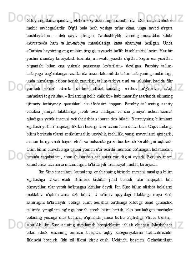 Xitoyning Samarqanddagi elchisi Vey Sizinning hisobotlarida: «Samarqand aholisi
mohir   savdogarlardir.   O'g'il   bola   besh   yoshga   to'lar   ekan,   unga   savod   o'rgata
boshlaydilar»,   -   deb   qayd   qilingan.   Zardushtiylik   dinining   muqaddas   kitobi
«Avesto»da   ham   ta’lim-tarbiya   masalalariga   katta   ahamiyat   berilgan.   Unda
«Tarbiya hayotning eng muhim tirgagi, tayanchi bo'lib hisoblanishi lozim. Har bir
yoshni   shunday   tarbiyalash   lozimki,   u   avvalo,   yaxshi   o'qishni   keyin   esa   yozishni
o'rganishi   bilan   eng   yuksak   pog'onaga   ko'tarilsin»   deyilgan.   Farobiy   ta'lim-
tarbiyaga   bag'ishlangan   asarlarida   inson   takomilida   ta'lim-tarbiyaning   muhimligi,
unda nimalarga e'tibor berish zarurligi, ta'lim-tarbiya usul va uslublari haqida fikr
yuritadi.   «Fozil   odamlar   shahri»,   «Baxt   saodatga   erishuv   to'g'risida»,   «Aql
ma'nolari to'g'risida», «Ilmlarning kelib chikishi» kabi maorifiy asarlarida olimning
ijtimoiy   tarbiyaviy   qarashlari   o'z   ifodasini   topgan.   Farobiy   ta'limning   asosiy
vazifasi   jamiyat   talablariga   javob   bera   oladigan   va   shu   jamiyat   uchun   xizmat
qiladigan   yetuk   insonni   yetishtirishdan   iborat   deb   biladi.   Beruniyning   bilimlarni
egallash yo'llari haqidagi fikrlari hozirgi davr uchun ham dolzarbdir. O'quvchilarga
bilim berishda ularni zeriktirmaslik; uzviylik, izchillik, yangi mavzularni qiziqarli,
asosan   ko'rgazmali   bayon   etish   va   hokazolarga   e'tibor   berish   kerakligini   uqtiradi.
Olim bilim oluvchilarga qalbni yomon o'zi sezishi mumkin bo'lmagan holatlardan,
behuda   raqobatdan,   shon-shuhratdan   saqlanish   zarurligini   aytadi.   Beruniy   inson
kamolotida uch narsa muhimligini ta'kidlaydi. Bu irsiyat, muhit, tarbiyadir. 
               Ibn Sino insonlarni kamolotga erishishning birinchi mezoni sanalgan bilim
egallashga   da'vat   etadi.   Bilimsiz   kishilar   johil   bo'ladi,   ular   haqiqatni   bila
olmaydilar,   ular   yetuk   bo'lmagan   kishilar   deydi.   Ibn   Sino   bilim   olishda   bolalarni
maktabda   o'qitish   zarur   deb   biladi.   U   ta'limda   quyidagi   talablarga   rioya   etish
zarurligini   ta'kidlaydi:   bolaga   bilim   berishda   birdaniga   kitobga   band   qilmaslik,
ta'limda   yengildan   og'iriga   borish   orqali   bilim   berish,   olib   boriladigan   mashqlar
bolaning   yoshiga   mos   bo'lishi,   o'qitishda   jamoa   bo'lib   o'qitishga   e'tibor   berish,.  
Abu   Ali   ibn   Sino   aqlning   rivojlanish   bosqichlarini   ishlab   chiqqan.   Mushohada
bilan   idrok   etishning   birinchi   bosqichi   aqliy   kategoriyalarini   tushuntirishdir.
Ikkinchi   bosqich.   Ikki   xil   fikrni   idrok   etish.   Uchinchi   bosqich.   O'zlashtirilgan