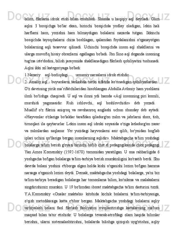 bilim,   fikrlarni   idrok   etish   bilan   erishiladi.   Shunda   u   haqiqiy   aql   deyiladi.   Olim
aqlni   3   bosqichga   bo'lar   ekan,   birinchi   bosqichda   yodlay   oladigan,   lekin   hali
harflarni   ham,   yozishni   ham   bilmaydigan   bolalarni   nazarda   tutgan.   Ikkinchi
bosqichda   tayoqchalarni   chiza   boshlagan,   qalamdan   foydalanishni   o'rganayotgan
bolalarning   aqli   tasavvur   qilinadi.   Uchinchi   bosqichda   inson   aql   shakllarini   va
ularga muvofiq hissiy obrazlarni egallagan bo'ladi. Ibn Sino aql deganda insoning
tug'ma iste'dodini, bilish jarayonida shakllanadigan fikrlash qobiliyatini tushunadi.
Aqlni ikki xil kategoriyaga bo'ladi: 
1.Nazariy aql-borliqdagi umumiy narsalarni idrok etishdir. 
2. Amaliy aql - buyumlarni tanlashda turtki sifatida ko'rinadigan qobiliyatlardan.  
O'z davrining yirik ma’rifatchilaridan hisoblangan Abdulla Avloniy ham yoshlarni
ilmli   bo'lishga   chaqiradi.   U   aql   va   ilmni   ydi   hamda   «Aql   insonning   piri   komili,
murshidi   yagonasidir.   Ruh   ishlovchi,   aql   boshlovchidir»   deb   yozadi.  
Muallif   o'z   fikrini   aniqroq   va   ravshanroq   anglashi   uchun   shunday   deb   aytadi.
«Hayvonlar   o'zlariga   bo'laklar   tarafidan   qiladurg'on   zulm   va   jabrlarni   shox,   tish,
tirnoqlari  ila  qaytarurlar.  Lekin  inson  aql  idroki  soyasida  o'ziga  keladurg'on  zarar
va   zulmlardan   saqlanur.   Yer   yuzidagi   hayvonlarni   asir   qilib,   bo'ynidan   bog'lab
iplari  uchini  qo'llariga bergan insonlarning aqlidir». Maktabgacha ta'lim  yoshdagi
bolalarga ta'lim berish g'oyasi birinchi bo'lib chet el pedagogikasida chex pedagogi
Yan  Amos   Komenskiy   (1592-1670}   tomonidan   yaratilgan.   U   ona   rahbarligida   6
yoshgacha bo'lgan bolalarga ta'lim-tarbiya berish mumkinligini ko'rsatib berdi. Shu
davrda bolani yoshini e'tiborga olgan holda kishi o'rganishi lozim bo'lgan hamma
narsaga o'rganish lozim deydi. Demak, maktabgacha yoshdagi bolalarga, ya'ni biz
ta'lim-tarbiya   beradigan   bolalarga   har   tomonlama   bilim,   ko'nikma   va   malakalarni
singdirishimiz mumkin. U 19 bo'limdan iborat maktabgacha ta'lim dasturini tuzdi.
Y.A.Komenskiy   «Onalar   maktabi»   kitobida   kichik   bolalarni   ta'lim-tarbiyasiga,
o'qish   metodikasiga   katta   e'tibor   bergan.   Maktabgacha   yoshdagi   bolalarni   aqliy
tarbiyalash   bolani   faol   fikrlash   faoliyatini   rivojlantirishga   kattalarning   ma'lum
maqsad   bilan   ta'sir   etishidir.   U   bolalarga   tevarak-atrofdagi   olam   haqida   bilimlar
berishni,   ularni   sistemalashtirishni,   bolalarda   bilishga   qiziqish   uyg'otishni,   aqliy 