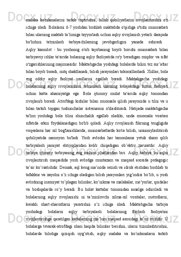 malaka   ko'nikmalarini   tarkib   toptirishni,   bilish   qobiliyatlarini   rivojlantirishni   o'z
ichiga oladi. Bolalarni 6-7 yoshdan boshlab maktabda o'qishga o'tishi  munosabati
bilan ularning maktab ta’limiga tayyorlash uchun aqliy rivojlanish yetarli darajada
bo'lishini   ta'minlash   tarbiyachilarning   javobgarligini   yanada   oshiradi.  
Aqliy   kamolot   -   bu   yoshning   o'sib   tajribaning   boyib   borishi   munosabati   bilan
tarbiyaviy ishlar ta'sirida bolaning aqliy faoliyatida ro'y beradigan miqdor va sifat
o'zgarishlarining majmuasidir. Maktabgacha yoshdagi bolalarda bilim tez sur’atlar
bilan boyib boradi, nutq shakllanadi, bilish jarayonlari takomillashadi. Xullas, bola
eng   oddiy   aqliy   faoliyat   usullarini   egallab   boradi.   Maktabgacha   yoshdagi
bolalarning   aqliy   rivojlanishini   ta'minlash   ularning   kelajakdagi   butun   faoliyati
uchun   katta   ahamiyatga   ega.   Bola   ijtimoiy   muhit   ta'sirida   aqliy   tomondan
rivojlanib   boradi.  Atrofdagi   kishilar   bilan   muomala   qilish   jarayonida   u   tilni   va   u
bilan   tarkib   topgan   tushunchalar   sistemasini   o'zlashtiradi.   Natijada   maktabgacha
ta'lim   yoshdagi   bola   tilini   shunchalik   egallab   oladiki,   unda   muomala   vositasi
sifatida   erkin   foydalanadigan   bo'lib   qoladi.  Aqliy   rivojlanish   fikrning   tengligida
voqealarni   har  xil  bog'lanishlarida,  munosabatlarda  ko'ra  bilish,   umumiylashtirish
qobiliyatida   namoyon   bo'ladi.   Yosh   avlodni   har   tamonlama   yetuk   shaxs   qilib
tarbiyalash   jamiyat   ehtiyojlaridan   kelib   chiqadigan   ob ektiv   zaruratdir.  ʼ А qliy
tarbiya   ijtimoiy   tarbiyaning   eng   muhim   jihatlaridan   biri.   А qliy   tarbiya   bu   aqlni
rivojlantirish   maqsadida   yosh   avlodga   muntazam   va   maqsad   asosida   pedagogic
ta sir ko rsatishdir. Demak, aql keng ma noda sezish va idrok etishdan boshlab to	
ʼ ʼ ʼ
tafakkur va xayolni o z ichiga oladigan bilish jarayonlari yig indisi bo lib, u yosh	
ʼ ʼ ʼ
avlodning insoniyat to plagan bilimlar, ko nikma va malakalar, me yorlar, qoidalar
ʼ ʼ ʼ
va   boshqalarda   ro y   beradi.   Bu   holat   kattalar   tomonidan   amalga   oshiriladi   va	
ʼ
bolalarning   aqliy   rivojlanishi   ni   ta minlovchi   xilma-xil   vositalar,   metodlarni,	
ʼ
kerakli   shart-sharoitlarni   yaratishni   o z   ichiga   oladi.   Maktabgacha   tarbiya	
ʼ
yoshidagi   bolalarni   aqliy   tarbiyalash   bolalarning   fikrlash   faoliyatini
rivojlantirishga qaratilgan kattalarning ma lum maqsad asosidagi ta sir etishdir. U
ʼ ʼ
bolalarga tevarak-atrofdagi olam  haqida bilimlar berishni, ularni  tizimlashtirishni,
bolalarda   bilishga   qiziqish   uyg otish,   aqliy   malaka   va   ko nikmalarni   tarkib	
ʼ ʼ 