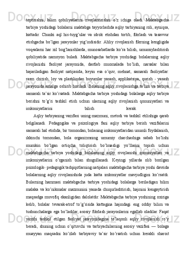 toptirishni,   bilim   qobiliyatlarini   rivojlantirishni   o z   ichiga   oladi.   Maktabgachaʼ
tarbiya yoshidagi bolalarni maktabga tayyorlashda aqliy tarbiyaning roli, ayniqsa,
kattadir.   Chunki   aql   his-tuyg ular   va   idrok   etishdan   tortib,   fikrlash   va   tasavvur	
ʼ
etishgacha   bo lgan   jarayonlar   yig indisidir.  	
ʼ ʼ А hliy   rivojlanish   fikrning   kengligida
voqealarni  har  xil   bog lanishlarda,  munosabatlarda  ko ra  bilish,  umumiylashtirish	
ʼ ʼ
qobiliyatida   namoyon   buladi.   Maktabgacha   tarbiya   yoshidagi   bolalarning   aqliy
rivojlanishi   faoliyat   jarayonida,   dastlab   muomalada   bo lish,   narsalar   bilan	
ʼ
bajariladigan   faoliyat   natijasida,   keyin   esa   o quv,   mehnat,   samarali   faoliyatlar:	
ʼ
rasm   chizish,   loy   va   plastilindan   buyumlar   yasash,   applikatsiya,   qurish   -   yasash
jarayonida  amalga oshirib boriladi. Bolaning  aqliy rivojlanishga  ta lim  va  tarbiya	
ʼ
samarali   ta sir   ko rsatadi.   Maktabgacha   tarbiya   yoshidagi   bolalarga   aqliy   tarbiya	
ʼ ʼ
berishni   to g ri   tashkil   etish   uchun   ularning   aqliy   rivojlanish   qonuniyatlari   va
ʼ ʼ
imkoniyatlarini   bilish   kerak.  
          А qliy tarbiyaning vazifasi  uning mazmuni, metodi  va tashkil  etilishiga  qarab
belgilanadi.   Pedagogika   va   psixologiya   fani   aqliy   tarbiya   berish   vazifalarini
samarali hal etishda, bir tomondan, bolaning imkoniyatlaridan unumli foydalanish,
ikkinchi   tomondan,   bola   organizmning   umumiy   charchashiga   sabab   bo lishi	
ʼ
mumkin   bo lgan   ortiqcha   toliqtirish   bo lmasligi   yo llarini   topish   uchun	
ʼ ʼ ʼ
maktabgacha   tarbiya   yoshidagi   bolalarning   aqliy   rivojlanishi   qonuniyatlari   va
imkoniyatlarini   o rganish   bilan   shugullanadi.   Keyingi   yillarda   olib   borilgan	
ʼ
psixologik- pedagogik tadqiqotlarning natijalari maktabgacha tarbiya yoshi davrida
bolalarning   aqliy   rivojlanishida   juda   katta   imkoniyatlar   mavjudligini   ko rsatdi.	
ʼ
Bularning   hammasi   maktabgacha   tarbiya   yoshidagi   bolalarga   beriladigan   bilim
malaka   va   ko nikmalar   mazmunini   yanada   chuqurlashtirish,   hajmini   kengaytirish	
ʼ
maqsadga muvofiq ekanligidan dalolatdir. Maktabgacha tarbiya yoshining oxiriga
kelib,   bolalar   tevarak-atrof   to g risida   kattagina   hajmdagi   eng   oddiy   bilim   va	
ʼ ʼ
tushunchalarga   ega  bo ladilar,  asosiy  fikrlash   jarayonlarini   egallab  oladilar.  Faqat	
ʼ
yaxshi   tashkil   etilgan   faoliyat   jarayonidagina   to laqonli   aqliy   rivojlanish   ro y	
ʼ ʼ
beradi,   shuning   uchun   o qituvchi   va   tarbiyachilarning   asosiy   vazifasi   —   bolaga	
ʼ
muayyan   maqsadni   ko zlab   tarbiyaviy   ta sir   ko rsatish   uchun   kerakli   sharoit
ʼ ʼ ʼ 