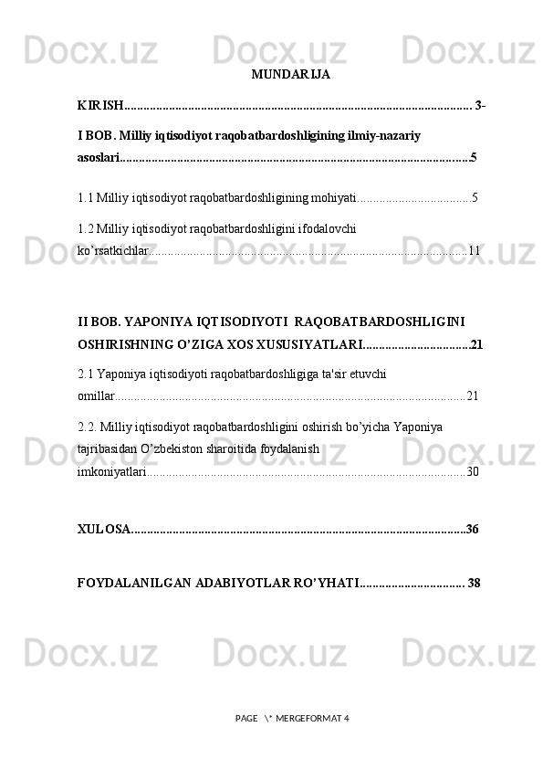 MUNDARIJA
KIRISH............................................................................................................. 3-
I BOB. Milliy iqtisodiyot raqobatbardoshligining ilmiy-nazariy 
asoslari........................................................................................................ .... ..5
1.1 Milliy iqtisodiyot raqobatbardoshligining mohiyati....................................5
1.2 Milliy iqtisodiyot raqobatbardoshligini ifodalovchi 
ko’rsatkichlar....................................................................................................1 1
II BOB. YAPONIYA IQTISODIYOTI  RAQOBATBARDOSHLIGINI 
OSHIRISHNING O’ZIGA XOS XUSUSIYATLARI..................................21
2.1 Yaponiya iqtisodiyoti raqobatbardoshligiga ta'sir etuvchi 
omillar..............................................................................................................21
2.2. Milliy iqtisodiyot raqobatbardoshligini oshirish bo’yicha Yaponiya 
tajribasidan O’zbеkiston sharoitida foydalanish 
imkoniyatlari....................................................................................................30
XULOSA.........................................................................................................36
FOYDALANILGAN ADABIYOTLAR RO’YHATI................................. 38
 PAGE   \* MERGEFORMAT 4 