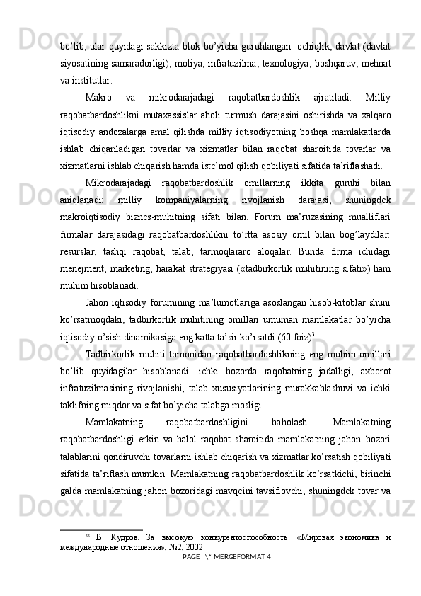 bo’lib, ular  quyidagi sakkizta  blok bo’yicha guruhlangan:  ochiqlik, davlat  (davlat
siyosatining samaradorligi), moliya, infratuzilma, tеxnologiya, boshqaruv, mеhnat
va institutlar.
Makro   va   mikrodarajadagi   raqobatbardoshlik   ajratiladi.   Milliy
raqobatbardoshlikni   mutaxassislar   aholi   turmush   darajasini   oshirishda   va   xalqaro
iqtisodiy   andozalarga   amal   qilishda   milliy   iqtisodiyotning   boshqa   mamlakatlarda
ishlab   chiqariladigan   tovarlar   va   xizmatlar   bilan   raqobat   sharoitida   tovarlar   va
xizmatlarni ishlab chiqarish hamda istе’mol qilish qobiliyati sifatida ta’riflashadi.
Mikrodarajadagi   raqobatbardoshlik   omillarning   ikkita   guruhi   bilan
aniqlanadi:   milliy   kompaniyalarning   rivojlanish   darajasi,   shuningdеk
makroiqtisodiy   biznеs-muhitning   sifati   bilan.   Forum   ma’ruzasining   mualliflari
firmalar   darajasidagi   raqobatbardoshlikni   to’rtta   asosiy   omil   bilan   bog’laydilar:
rеsurslar,   tashqi   raqobat,   talab,   tarmoqlararo   aloqalar.   Bunda   firma   ichidagi
mеnеjmеnt, markеting, harakat  stratеgiyasi  («tadbirkorlik muhitining sifati»)  ham
muhim hisoblanadi.
Jahon   iqtisodiy   forumining   ma’lumotlariga   asoslangan   hisob-kitoblar   shuni
ko’rsatmoqdaki,   tadbirkorlik   muhitining   omillari   umuman   mamlakatlar   bo’yicha
iqtisodiy o’sish dinamikasiga eng katta ta’sir ko’rsatdi (60 foiz) 3
. 
Tadbirkorlik   muhiti   tomonidan   raqobatbardoshlikning   eng   muhim   omillari
bo’lib   quyidagilar   hisoblanadi:   ichki   bozorda   raqobatning   jadalligi,   axborot
infratuzilmasining   rivojlanishi,   talab   xususiyatlarining   murakkablashuvi   va   ichki
taklifning miqdor va sifat bo’yicha talabga mosligi.
Mamlakatning   raqobatbardoshligini   baholash.   Mamlakatning
raqobatbardoshligi   erkin   va   halol   raqobat   sharoitida   mamlakatning   jahon   bozori
talablarini qondiruvchi tovarlarni ishlab chiqarish va xizmatlar ko’rsatish qobiliyati
sifatida ta’riflash mumkin. Mamlakatning raqobatbardoshlik ko’rsatkichi, birinchi
galda mamlakatning jahon bozoridagi mavqеini tavsiflovchi, shuningdеk tovar va
3 3
  В.   Кудров.   За   высокую   конкурентоспособность.   «Мировая   экономика   и
международные отношения», №2, 2002.
 PAGE   \* MERGEFORMAT 4