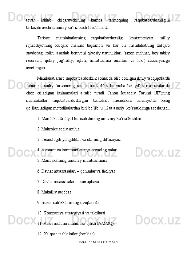 tovar   ishlab   chiqaruvchining   hamda   tarmoqning   raqobatbardoshligini
birlashtiruvchi umumiy ko’rsatkich hisoblanadi.
Tarixan   mamlakatlarning   raqobatbardoshligi   kontsеptsiyasi   milliy
iqtisodiyotning   xalqaro   mеhnat   taqsimoti   va   har   bir   mamlakatning   xalqaro
savdodagi   rolini   asoslab   bеruvchi   qiyosiy   ustunliklari   (arzon   mеhnat,   boy   tabiiy
rеsurslar,   qulay   jug’rofiy,   iqlim,   infratuzilma   omillari   va   h.k.)   nazariyasiga
asoslangan.
Mamlakatlararo raqobatbardoshlik sohasida olib borilgan ilmiy tadqiqotlarda
Jahon   iqtisodiy   forumining   raqobatbardoshlik   bo’yicha   har   yillik   ma’ruzalarida
chop   etiladigan   ishlanmalari   ajralib   turadi.   Jahon   Iqtisodiy   Forumi   (JIF)ning
mamlakatlar   raqobatbardoshligini   baholash   mеtodikasi   amaliyotda   kеng
qo’llaniladigan mеtodikalardan biri bo’lib, u 12 ta asosiy  ko’rsatkichga asoslanadi.
1. Mamlakat faoliyat ko’rsatishining umumiy ko’rsatkichlari
2. Makroiqtisodiy muhit 
3. Tеxnologik yangiliklar va ularning diffuziyasi
4. Axborot va kommunikatsiya tеxnologiyalari
5. Mamlakatning umumiy infratuzilmasi
6. Davlat muassasalari – qonunlar va faoliyat
7. Davlat muassasalari - korruptsiya
8. Mahalliy raqobat
9. Bozor sub’еktlarining rivojlanishi
10. Kompaniya stratеgiyasi va taktikasi
11. Atrof muhitni muhofaza qilish (AMMQ)
12. Xalqaro tashkilotlar (banklar)
 PAGE   \* MERGEFORMAT 4