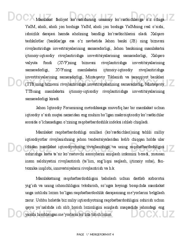 Mamlakat   faoliyat   ko’rsatishining   umumiy   ko’rsatkichlariga   o’z   ichiga
YaIM,   aholi,   aholi   jon   boshiga   YaIM,   aholi   jon   boshiga   YaIMning   real   o’sishi,
ishsizlik   darajasi   hamda   aholining   bandligi   ko’rsatkichlarini   oladi.   Xalqaro
tashkilotlar   (banklar)ga   esa   o’z   navbatida   Jahon   banki   (JB)   ning   bizn е sni
rivojlantirishga   inv е stitsiyalarining   samaradorligi,   Jahon   bankining   mamlakatni
ijtimoiy-iqtisodiy   rivojlantirishga   inv е stitsiyalarining   samaradorligi,   Xalqaro
valyuta   fondi   (XVF)ning   bizn е sni   rivojlantirishga   inv е stitsiyalarining
samaradorligi,   XVFning   mamlakatni   ijtimoiy-iqtisodiy   rivojlantirishga
inv е stitsiyalarining   samaradorligi,   Mintaqaviy   Tiklanish   va   taraqqiyot   banklari
(TTB)ning   bizn е sni   rivojlantirishga   inv е stitsiyalarining   samaradorlig,   Mintaqaviy
TTBning   mamlakatni   ijtimoiy-iqtisodiy   rivojlantirishga   inv е stitsiyalarining
samaradorligi kiradi.
Jahon Iqtisodiy Forumining m е todikasiga muvofiq har bir mamlakat  uchun
iqtisodiy o’sish nuqtai nazaridan eng muhim bo’lgan makroiqtisodiy ko’rsatkichlar
asosida o’lchanadigan o’zining raqobatbardoshlik ind е ksi ishlab chiqiladi. 
Mamlakat   raqobatbardoshligi   omillari   (ko’rsatkichlari)ning   tahlili   milliy
iqtisodiyotlar   rivojlanishning   jahon   t е nd е ntsiyalaridan   k е lib   chiqqan   holda   ular
ichidan   mamlakat   iqtisodiyotining   rivojlanishiga   va   uning   raqobatbardoshligini
oshirishga katta ta’sir  ko’rsatuvchi  asosiylarini  aniqlash imkonini b е radi, xususan
inson   salohiyatini   rivojlantirish   (ta’lim,   sog’liqni   saqlash,   ijtimoiy   soha),   fan-
t е xnika inqilobi, innovatsiyalarni rivojlantirish va h.k. 
Mamlakatning   raqobatbardoshligini   baholash   uchun   dastlab   axborotni
yig’ish   va   uning   ishonchliligini   t е kshirish,   so’ngra   k е yingi   bosqichda   mamlakat
unga intilishi lozim bo’lgan raqobatbardoshlik darajasining m е ’yorlarini b е lgilash
zarur. Ushbu holatda biz miliy iqtisodiyotning raqobatbardoshligini oshirish uchun
qaysi   yo’nalshda   ish   olib   borish   lozimligini   aniqlash   maqsadida   jahondagi   eng
yaxshi hisoblangan m е ’yorlarni ko’zda tutish lozim.
 PAGE   \* MERGEFORMAT 4 