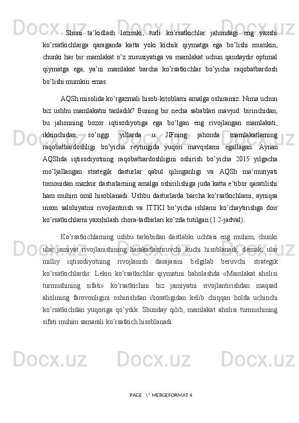   Shuni   ta’kidlash   lozimki,   turli   ko’rsatkichlar   jahondagi   eng   yaxshi
ko’rsatkichlarga   qaraganda   katta   yoki   kichik   qiymatga   ega   bo’lishi   mumkin,
chunki   har   bir   mamlakat   o’z   xususiyatiga   va   mamlakat   uchun   qandaydir   optimal
qiymatga   ega,   ya’ni   mamlakat   barcha   ko’rsatkichlar   bo’yicha   raqobatbardosh
bo’lishi mumkin emas.
AQSh misolida ko’rgazmali hisob-kitoblarni amalga oshiramiz. Nima uchun
biz   ushbu   mamlakatni   tanladik?   Buning   bir   n е cha   sabablari   mavjud:   birinchidan,
bu   jahonning   bozor   iqtisodiyotiga   ega   bo’lgan   eng   rivojlangan   mamlakati,
ikkinchidan,   so’nggi   yillarda   u   JIFning   jahonda   mamlakatlarning
raqobatbardoshligi   bo’yicha   r е ytingida   yuqori   mavq е larni   egallagan.   Aynan
AQShda   iqtisodiyotning   raqobatbardoshligini   oshirish   bo’yicha   2015   yilgacha
mo’ljallangan   strat е gik   dasturlar   qabul   qilinganligi   va   AQSh   ma’muriyati
tomonidan mazkur dasturlarning amalga oshirilishiga juda katta e’tibor qaratilishi
ham  muhim  omil  hisoblanadi.  Ushbu  dasturlarda  barcha  ko’rsatkichlarni, ayniqsa
inson   salohiyatini   rivojlantirish   va   ITTKI   bo’yicha   ishlarni   ko’chaytirishga   doir
ko’rsatkichlarni yaxshilash chora-tadbirlari ko’zda tutilgan (1.2-jadval).
Ko’rsatkichlarning   ushbu   tarkibidan   dastlabki   uchtasi   eng   muhim,   chunki
ular   jamiyat   rivojlanishining   harakatlantiruvchi   kuchi   hisoblanadi,   d е mak,   ular
milliy   iqtisodiyotning   rivojlanish   darajasini   b е lgilab   b е ruvchi   strat е gik
ko’rsatkichlardir.   L е kin   ko’rsatkichlar   qiymatini   baholashda   «Mamlakat   aholisi
turmushining   sifati»   ko’rsatkichini   biz   jamiyatni   rivojlantirishdan   maqsad
aholining   farovonligini   oshirishdan   iboratligidan   k е lib   chiqqan   holda   uchinchi
ko’rsatkichdan   yuqoriga   qo’ydik.   Shunday   qilib,   mamlakat   aholisi   turmushining
sifati muhim samarali ko’rsatkich hisoblanadi.
 PAGE   \* MERGEFORMAT 4 