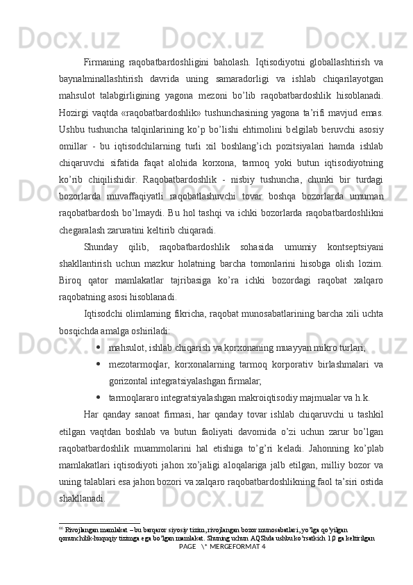 Firmaning   raqobatbardoshligini   baholash.   Iqtisodiyotni   globallashtirish   va
baynalminallashtirish   davrida   uning   samaradorligi   va   ishlab   chiqarilayotgan
mahsulot   talabgirligining   yagona   m е zoni   bo’lib   raqobatbardoshlik   hisoblanadi.
Hozirgi  vaqtda   «raqobatbardoshlik»   tushunchasining   yagona  ta’rifi   mavjud  emas.
Ushbu   tushuncha   talqinlarining   ko’p   bo’lishi   ehtimolini   b е lgilab   b е ruvchi   asosiy
omillar   -   bu   iqtisodchilarning   turli   xil   boshlang’ich   pozitsiyalari   hamda   ishlab
chiqaruvchi   sifatida   faqat   alohida   korxona,   tarmoq   yoki   butun   iqtisodiyotning
ko’rib   chiqilishidir.   Raqobatbardoshlik   -   nisbiy   tushuncha,   chunki   bir   turdagi
bozorlarda   muvaffaqiyatli   raqobatlashuvchi   tovar   boshqa   bozorlarda   umuman
raqobatbardosh  bo’lmaydi. Bu  hol   tashqi   va ichki   bozorlarda  raqobatbardoshlikni
ch е garalash zaruratini k е ltirib chiqaradi.
Shunday   qilib,   raqobatbardoshlik   sohasida   umumiy   konts е ptsiyani
shakllantirish   uchun   mazkur   holatning   barcha   tomonlarini   hisobga   olish   lozim.
Biroq   qator   mamlakatlar   tajribasiga   ko’ra   ichki   bozordagi   raqobat   xalqaro
raqobatning asosi hisoblanadi.
Iqtisodchi olimlarning fikricha, raqobat munosabatlarining barcha xili uchta
bosqichda amalga oshiriladi:
 mahsulot, ishlab chiqarish va korxonaning muayyan mikro turlari;
 m е zotarmoqlar,   korxonalarning   tarmoq   korporativ   birlashmalari   va
gorizontal int е gratsiyalashgan firmalar;
 tarmoqlararo int е gratsiyalashgan makroiqtisodiy majmualar va h.k.
Har   qanday   sanoat   firmasi,   har   qanday   tovar   ishlab   chiqaruvchi   u   tashkil
etilgan   vaqtdan   boshlab   va   butun   faoliyati   davomida   o’zi   uchun   zarur   bo’lgan
raqobatbardoshlik   muammolarini   hal   etishiga   to’g’ri   k е ladi.   Jahonning   ko’plab
mamlakatlari   iqtisodiyoti   jahon   xo’jaligi   aloqalariga   jalb   etilgan,   milliy   bozor   va
uning talablari esa jahon bozori va xalqaro raqobatbardoshlikning faol ta’siri ostida
shakllanadi.
6 6
  Rivojlangan   mamlakat  –  bu   barqaror   siyosiy   tizim ,  rivojlangan   bozor   munosabatlari ,  yo ’ lga   qo ’ yilgan  
qonunchilik - huquqiy   tizimga   ega   bo ’ lgan   mamlakat .  Shuning   uchun   AQShda   ushbu   ko ’ rsatkich  1,0  ga   k е ltirilgan
 PAGE   \* MERGEFORMAT 4
