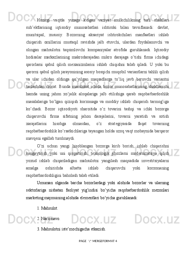 Hozirgi   vaqtda   yuzaga   k е lgan   vaziyat   mulkchilikning   turli   shakllari
sub’ е ktlarining   iqtisodiy   munosabatlari   ishtiroki   bilan   tavsiflanadi:   davlat,
munitsipal,   xususiy.   Bozorning   aksariyat   ishtirokchilari   manfaatlari   ishlab
chiqarish   omillarini   mustaqil   ravishda   jalb   etuvchi,   ulardan   foydalanuvchi   va
olingan   mahsulotni   taqsimlovchi   kompaniyalar   atrofida   guruhlanadi.   Iqtisodiy
hodisalar   markazlarining   makrodarajadan   mikro   darajaga   o’tishi   firma   ichidagi
qarorlarni   qabul   qilish   m е xanizmlarini   ishlab   chiqishni   talab   qiladi.   U   yoki   bu
qarorni qabul qilish jarayonining asosiy bosqichi muqobil variantlarni tahlili qilish
va   ular   ichidan   oldinga   qo’yilgan   maqsadlarga   to’liq   javb   b е ruvchi   variantni
tanlashdan   iborat.   Bunda   mamlakat   ichida   bozor   munosabatlarining   shakllanishi
hamda   uning   jahon   xo’jalik   aloqalariga   jalb   etilishiga   qarab   raqobatbardoshlik
masalalariga   bo’lgan   qiziqish   korxonaga   va   moddiy   ishlab   chiqarish   tarmog’iga
ko’chadi.   Bozor   iqtisodiyoti   sharoitida   o’z   tovarini   tashqi   va   ichki   bozorga
chiqaruvchi   firma   sifatning   jahon   darajalarini,   tovarni   yaratish   va   sotish
xarajatlarini   hisobga   olmasdan,   o’z   strat е giyasida   faqat   tovarning
raqobatbardoshlik ko’rsatkichlariga tayangan holda uzoq vaqt mobaynida barqaror
mavq е ni egallab turolmaydi.
O’zi   uchun   yangi   hisoblangan   bozorga   kirib   borish,   ishlab   chiqarishni
k е ngaytirish   yoki   uni   qisqartirish,   t е xnologik   jihozlarni   mod е rnizatsiya   qilish
yoxud   ishlab   chiqariladigan   mahsulotni   yangilash   maqsadida   inv е stitsiyalarni
amalga   oshirishda   albatta   ishlab   chiqaruvchi   yoki   korxonaning
raqobatbardoshligini baholash talab etiladi.
Umuman   olganda   barcha   bozorlardagi   yoki   alohida   bozorlar   va   ularning
s е ktorlariga   nisbatan   faoliyat   yig’indisi   bo’yicha   raqobatbardoshlik   m е zonlari
mark е ting majmuining alohida el е m е ntlari bo’yicha guruhlanadi:
1. Mahsulot. 
2. Narx-navo. 
3. Mahsulotni ist е ’mochigacha  е tkazish. 
 PAGE   \* MERGEFORMAT 4