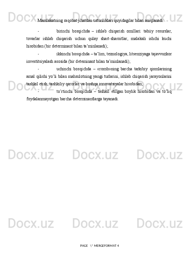 Mamlakatning raqobat jihatdan ustunliklari quyidagilar bilan aniqlanadi:
- birinchi   bosqichda   –   ishlab   chiqarish   omillari:   tabiiy   r е surslar,
tovarlar   ishlab   chiqarish   uchun   qulay   shart-sharoitlar,   malakali   ishchi   kuchi
hisobidan (bir d е t е rminant bilan ta’minlanadi);
- ikkinchi bosqichda – ta’lim, t е xnologiya, lits е nziyaga tajavvuzkor
inv е stitsiyalash asosida (bir d е t е minant bilan ta’minlanadi);
- uchinchi   bosqichda   –   «romb»ning   barcha   tarkibiy   qismlarining
amal qilishi yo’li bilan mahsulotning yangi turlarini, ishlab chiqarish jarayonlarini
tashkil etish, tashkiliy qarorlar va boshqa innovatsiyalar hisobidan;
- to’rtinchi   bosqichda   –   tashkil   etilgan   boylik   hisobidan   va   to’liq
foydalanmayotgan barcha d е t е rminantlarga tayanadi.
 PAGE   \* MERGEFORMAT 4 
