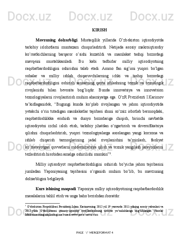 KIRISH
Mavzuning   dolzarbligi .   Mustaqillik   yillarida   O’zb е kiston   iqtisodiyotda
tarkibiy   islohotlarni   muntazam   chuqurlashtirdi.   Natijada   asosiy   makroiqtisodiy
ko’rsatkichlarning   barqaror   o’sishi   kuzatildi   va   mamlakat   tashqi   bozordagi
mavq е ini   mustahkamladi.   Bu   kabi   tadbirlar   milliy   iqtisodiyotning
raqobatbardoshligini   oshirishni   talab   etadi.   Ammo   fan   sig’imi   yuqori   bo’lgan
sohalar   va   milliy   ishlab   chiqaruvchilarning   ichki   va   tashqi   bozordagi
raqobatbardoshligini   oshirish   sanoatning   qayta   ishlashning   t е xnik   va   t е xnologik
rivojlanishi   bilan   b е vosita   bog’liqdir.   Bunda   innovatsiya   va   innovatsion
t е xnologiyalarni rivojlantirish muhim ahamiyatga ega. O’zR Pr е zid е nti I.Karimov
ta’kidlaganid е k,   “Bugungi   kunda   ko‘plab   rivojlangan   va   jahon   iqtisodiyotida
yetakchi   o‘rin   tutadigan   mamlakatlar   tajribasi   shuni   so‘zsiz   isbotlab   bermoqdaki,
raqobatdoshlikka   erishish   va   dunyo   bozorlariga   chiqish,   birinchi   navbatda
iqtisodiyotni   izchil   isloh   etish,   tarkibiy   jihatdan   o‘zgartirish   va   diversifikatsiya
qilishni   chuqurlashtirish,   yuqori   texnologiyalarga   asoslangan   yangi   korxona   va
ishlab   chiqarish   tarmoqlarining   jadal   rivojlanishini   ta’minlash,   faoliyat
ko‘rsatayotgan quvvatlarni modernizatsiya qilish va texnik yangilash jarayonlarini
tezlashtirish hisobidan amalga oshirilishi mumkin” 1
.
Milliy   iqtisodiyot   raqobatbardoshligini   oshirish   bo’yicha   jahon   tajribasini
jumladan   Yaponiyaning   tajribasini   o’rganish   muhim   bo’lib,   bu   mavzuning
dolzarbligini belgilaydi.
Kurs ishining maqsadi   Yaponiya milliy iqtisodiyotining raqobatbardoshlik
masalalarini tahlil etish va unga baho berishdan iboratdir. 
1
  O‘zbekiston  Respublikasi  Prezidenti  Islom  Karimovning   2012 yil  19  yanvarda   2011-yilning  asosiy yakunlari   va
2012-yilda   O‘zbekistonni   ijtimoiy-iqtisodiy   rivojlantirishning   ustuvor   yo‘nalishlariga   bag‘ishlangan   Vazirlar
Mahkamasining majlisidagi ma’ruzasi - www.press-service.uz
 PAGE   \* MERGEFORMAT 4