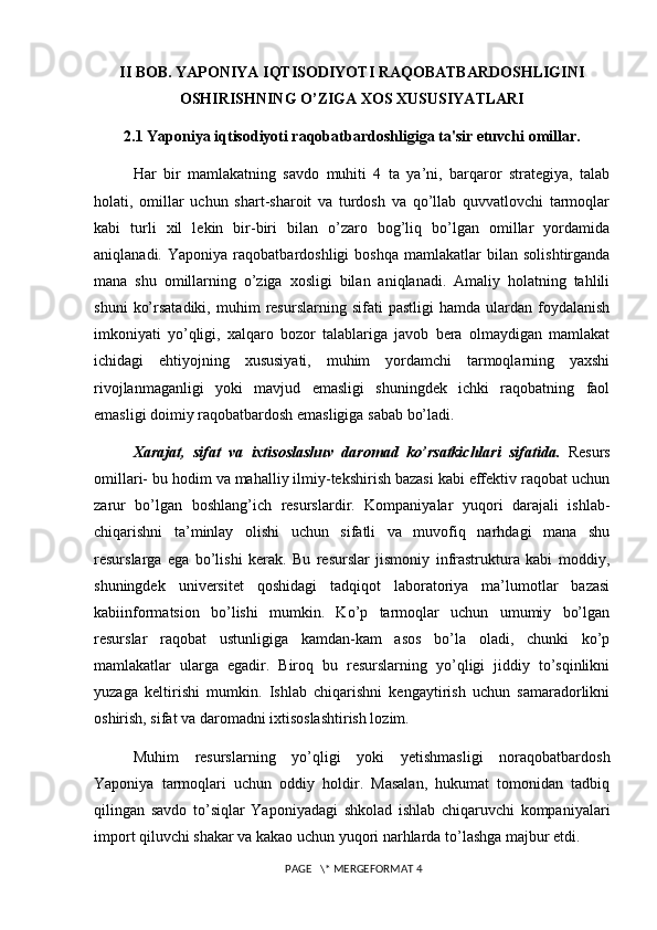 II BOB. YAPONIYA IQTISODIYOTI RAQOBATBARDOSHLIGINI
OSHIRISHNING O’ZIGA XOS XUSUSIYATLARI                        
2.1 Yaponiya iqtisodiyoti raqobatbardoshligiga ta'sir etuvchi omillar.
Har   bir   mamlakatning   savdo   muhiti   4   ta   ya’ni,   barqaror   strategiya,   talab
holati,   omillar   uchun   shart-sharoit   va   turdosh   va   qo’llab   quvvatlovchi   tarmoqlar
kabi   turli   xil   lekin   bir-biri   bilan   o’zaro   bog’liq   bo’lgan   omillar   yordamida
aniqlanadi.   Yaponiya  raqobatbardoshligi   boshqa   mamlakatlar   bilan   solishtirganda
mana   shu   omillarning   o’ziga   xosligi   bilan   aniqlanadi.   Amaliy   holatning   tahlili
shuni   ko’rsatadiki,   muhim   resurslarning   sifati   pastligi   hamda   ulardan   foydalanish
imkoniyati   yo’qligi,   xalqaro   bozor   talablariga   javob   bera   olmaydigan   mamlakat
ichidagi   ehtiyojning   xususiyati,   muhim   yordamchi   tarmoqlarning   yaxshi
rivojlanmaganligi   yoki   mavjud   emasligi   shuningdek   ichki   raqobatning   faol
emasligi doimiy raqobatbardosh emasligiga sabab bo’ladi.
Xarajat,   sifat   va   ixtisoslashuv   daromad   ko’rsatkichlari   sifatida.   Resurs
omillari- bu hodim va mahalliy ilmiy-tekshirish bazasi kabi effektiv raqobat uchun
zarur   bo’lgan   boshlang’ich   resurslardir.   Kompaniyalar   yuqori   darajali   ishlab-
chiqarishni   ta’minlay   olishi   uchun   sifatli   va   muvofiq   narhdagi   mana   shu
resurslarga   ega   bo’lishi   kerak.   Bu   resurslar   jismoniy   infrastruktura   kabi   moddiy,
shuningdek   universitet   qoshidagi   tadqiqot   laboratoriya   ma’lumotlar   bazasi
kabiinformatsion   bo’lishi   mumkin.   Ko’p   tarmoqlar   uchun   umumiy   bo’lgan
resurslar   raqobat   ustunligiga   kamdan-kam   asos   bo’la   oladi,   chunki   ko’p
mamlakatlar   ularga   egadir.   Biroq   bu   resurslarning   yo’qligi   jiddiy   to’sqinlikni
yuzaga   keltirishi   mumkin.   Ishlab   chiqarishni   kengaytirish   uchun   samaradorlikni
oshirish, sifat va daromadni ixtisoslashtirish lozim.
Muhim   resurslarning   yo’qligi   yoki   yetishmasligi   noraqobatbardosh
Yaponiya   tarmoqlari   uchun   oddiy   holdir.   Masalan,   hukumat   tomonidan   tadbiq
qilingan   savdo   to’siqlar   Yaponiyadagi   shkolad   ishlab   chiqaruvchi   kompaniyalari
import qiluvchi shakar va kakao uchun yuqori narhlarda to’lashga majbur etdi. 
 PAGE   \* MERGEFORMAT 4 