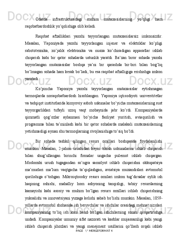 Odatda   infrastrukturadagi   muhim   mutaxasislarning   yo’qligi   ham
raqobatbardoshlik yo’qolishiga olib keladi. 
Raqobat   afzalliklari   yaxshi   tayyorlangan   mutaxasislarsiz   imkonsizdir.
Masalan,   Yaponiyada   yaxshi   tayyorlangan   injener   va   elektriklar   ko’pligi
rabototexnika,   xo’jalik   elektronika   va   nusxa   ko’chiradigan   apparatlar   ishlab
chiqarish   kabi   bir   qator   sohalarda   ustunlik   yaratdi.   Ba’zan   biror   sohada   yaxshi
tayyorlangan   mutaxasislar   boshqa   ya’ni   bir   qarashda   bir-biri   bilan   bog’liq
bo’lmagan sohada ham kerak bo’ladi, bu esa raqobat afzalligiga erishishga imkon
yaratadi.
Ko’pincha   Yaponiya   yaxshi   tayyorlangan   mutaxasislar   eytishmagan
tarmoqlarda   noraqobatbardosh   hisoblangan.   Yaponiya   iqtisodiyoti   universtitetlar
va tadqiqot institutlarida kimyoviy asbob uskunalar bo’yicha mutaxasislarning sust
tayyorgarliklari   tufayli   uzoq   vaqt   mobaynida   jabr   ko’rdi.   Kompaniyalarda
qimmatli   qog’ozlar   aylanmasi   bo’yicha   faoliyat   yuritish,   aviaqurilish   va
programma   bilan   ta’minlash   kabi   bir   qator   sohalarda   malakali   mutaxasislarning
yetishmasligi aynan shu tarmoqlarning rivojlanishiga to’siq bo’ldi.
Bir   sohada   tashkil   qilingan   resurs   omillari   boshqasida   foydalanilishi
mumkin.   Masalan,   2-jahon   urushidan   keyin   tikish   uskunalarini   ishlab   chiqarish
bilan   shug’ullangan   birinchi   firmalar   ungacha   pulemot   ishlab   chiqargan.
Modomiki   urush   tugagandan   so’ngra   samolyot   ishlab   chiqarishni   okkupatsiya
ma’murlari   ma’lum   vaqtgacha   ta’qiqlashgan,   aviatsiya   muxandislari   avtomobil
qurilishiga   o’tishgan.   Mikroiqtisodiy   resurs   omilari   imkon   tug’dirsalar   oylik   ish
haqining   oshishi,   mahalliy   hom   ashyoning   tanqisligi,   tabiiy   resurslarning
kamayishi   kabi   asosiy   va   muhim   bo’lgan   resurs   omillari   ishlab   chiqarishning
yuksalishi va innovatsiyani yuzaga kelishi sabab bo’lishi mumkin. Masalan, 1059-
yillarda avtomobil shohasida ish beruvchilar va ishchilar orasidagi mehnat nizolari
kompaniyaning   to’liq   ish   kuni   band   bo’lgan   ishchilarning   sonini   qisqartirishga
undadi.   Kompaniyalar   umumiy   sifat   nazorati   va   kasblar   mujassamligi   kabi   yangi
ishlab   chiqarish   jihozlari   va   yangi   menejment   usullarini   qo’llash   orqali   ishlab
 PAGE   \* MERGEFORMAT 4