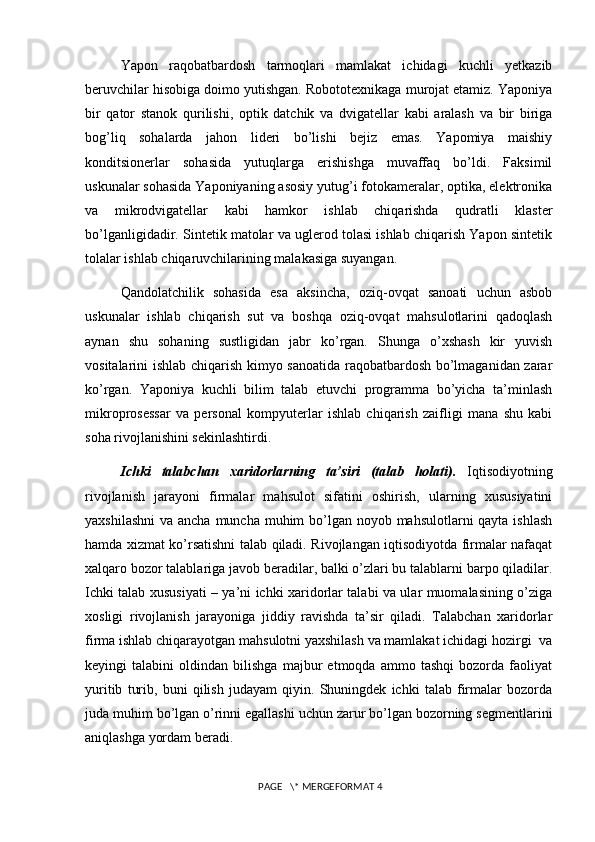 Yapon   raqobatbardosh   tarmoqlari   mamlakat   ichidagi   kuchli   yetkazib
beruvchilar hisobiga doimo yutishgan. Robototexnikaga murojat etamiz. Yaponiya
bir   qator   stanok   qurilishi,   optik   datchik   va   dvigatellar   kabi   aralash   va   bir   biriga
bog’liq   sohalarda   jahon   lideri   bo’lishi   bejiz   emas.   Yapomiya   maishiy
konditsionerlar   sohasida   yutuqlarga   erishishga   muvaffaq   bo’ldi.   Faksimil
uskunalar sohasida Yaponiyaning asosiy yutug’i fotokameralar, optika, elektronika
va   mikrodvigatellar   kabi   hamkor   ishlab   chiqarishda   qudratli   klaster
bo’lganligidadir. Sintetik matolar va uglerod tolasi ishlab chiqarish Yapon sintetik
tolalar ishlab chiqaruvchilarining malakasiga suyangan.
Qandolatchilik   sohasida   esa   aksincha,   oziq-ovqat   sanoati   uchun   asbob
uskunalar   ishlab   chiqarish   sut   va   boshqa   oziq-ovqat   mahsulotlarini   qadoqlash
aynan   shu   sohaning   sustligidan   jabr   ko’rgan.   Shunga   o’xshash   kir   yuvish
vositalarini ishlab chiqarish kimyo sanoatida raqobatbardosh bo’lmaganidan zarar
ko’rgan.   Yaponiya   kuchli   bilim   talab   etuvchi   programma   bo’yicha   ta’minlash
mikroprosessar   va   personal   kompyuterlar   ishlab   chiqarish   zaifligi   mana   shu   kabi
soha rivojlanishini sekinlashtirdi.  
Ichki   talabchan   xaridorlarning   ta’siri   (talab   holati).   Iqtisodiyotning
rivojlanish   jarayoni   firmalar   mahsulot   sifatini   oshirish,   ularning   xususiyatini
yaxshilashni  va ancha muncha muhim bo’lgan noyob mahsulotlarni qayta ishlash
hamda xizmat ko’rsatishni talab qiladi. Rivojlangan iqtisodiyotda firmalar nafaqat
xalqaro bozor talablariga javob beradilar, balki o’zlari bu talablarni barpo qiladilar.
Ichki talab xususiyati – ya’ni ichki xaridorlar talabi va ular muomalasining o’ziga
xosligi   rivojlanish   jarayoniga   jiddiy   ravishda   ta’sir   qiladi.   Talabchan   xaridorlar
firma ishlab chiqarayotgan mahsulotni yaxshilash va mamlakat ichidagi hozirgi  va
keyingi   talabini   oldindan   bilishga   majbur   etmoqda   ammo   tashqi   bozorda   faoliyat
yuritib   turib,   buni   qilish   judayam   qiyin.   Shuningdek   ichki   talab   firmalar   bozorda
juda muhim bo’lgan o’rinni egallashi uchun zarur bo’lgan bozorning segmentlarini
aniqlashga yordam beradi. 
 PAGE   \* MERGEFORMAT 4