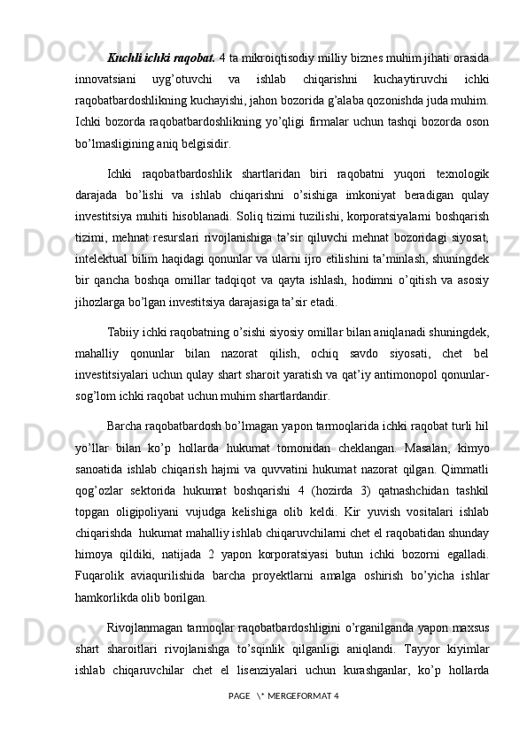Kuchli ichki raqobat.  4 ta mikroiqtisodiy milliy biznes muhim jihati orasida
innovatsiani   uyg’otuvchi   va   ishlab   chiqarishni   kuchaytiruvchi   ichki
raqobatbardoshlikning kuchayishi, jahon bozorida g’alaba qozonishda juda muhim.
Ichki  bozorda raqobatbardoshlikning yo’qligi  firmalar  uchun  tashqi  bozorda oson
bo’lmasligining aniq belgisidir. 
Ichki   raqobatbardoshlik   shartlaridan   biri   raqobatni   yuqori   texnologik
darajada   bo’lishi   va   ishlab   chiqarishni   o’sishiga   imkoniyat   beradigan   qulay
investitsiya muhiti hisoblanadi. Soliq tizimi tuzilishi, korporatsiyalarni boshqarish
tizimi,   mehnat   resurslari   rivojlanishiga   ta’sir   qiluvchi   mehnat   bozoridagi   siyosat,
intelektual bilim haqidagi qonunlar va ularni ijro etilishini ta’minlash, shuningdek
bir   qancha   boshqa   omillar   tadqiqot   va   qayta   ishlash,   hodimni   o’qitish   va   asosiy
jihozlarga bo’lgan investitsiya darajasiga ta’sir etadi. 
Tabiiy ichki raqobatning o’sishi siyosiy omillar bilan aniqlanadi shuningdek,
mahalliy   qonunlar   bilan   nazorat   qilish,   ochiq   savdo   siyosati,   chet   bel
investitsiyalari uchun qulay shart sharoit yaratish va qat’iy antimonopol qonunlar-
sog’lom ichki raqobat uchun muhim shartlardandir. 
Barcha raqobatbardosh bo’lmagan yapon tarmoqlarida ichki raqobat turli hil
yo’llar   bilan   ko’p   hollarda   hukumat   tomonidan   cheklangan.   Masalan,   kimyo
sanoatida   ishlab   chiqarish   hajmi   va   quvvatini   hukumat   nazorat   qilgan.   Qimmatli
qog’ozlar   sektorida   hukumat   boshqarishi   4   (hozirda   3)   qatnashchidan   tashkil
topgan   oligipoliyani   vujudga   kelishiga   olib   keldi.   Kir   yuvish   vositalari   ishlab
chiqarishda  hukumat mahalliy ishlab chiqaruvchilarni chet el raqobatidan shunday
himoya   qildiki,   natijada   2   yapon   korporatsiyasi   butun   ichki   bozorni   egalladi.
Fuqarolik   aviaqurilishida   barcha   proyektlarni   amalga   oshirish   bo’yicha   ishlar
hamkorlikda olib borilgan. 
Rivojlanmagan tarmoqlar raqobatbardoshligini o’rganilganda yapon maxsus
shart   sharoitlari   rivojlanishga   to’sqinlik   qilganligi   aniqlandi.   Tayyor   kiyimlar
ishlab   chiqaruvchilar   chet   el   lisenziyalari   uchun   kurashganlar,   ko’p   hollarda
 PAGE   \* MERGEFORMAT 4 