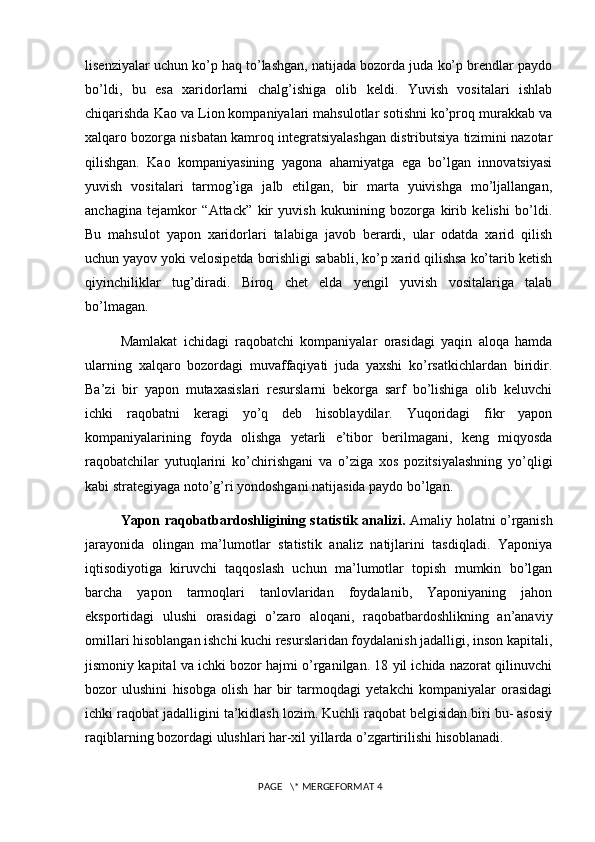 lisenziyalar uchun ko’p haq to’lashgan, natijada bozorda juda ko’p brendlar paydo
bo’ldi,   bu   esa   xaridorlarni   chalg’ishiga   olib   keldi.   Yuvish   vositalari   ishlab
chiqarishda Kao va Lion kompaniyalari mahsulotlar sotishni ko’proq murakkab va
xalqaro bozorga nisbatan kamroq integratsiyalashgan distributsiya tizimini nazotar
qilishgan.   Kao   kompaniyasining   yagona   ahamiyatga   ega   bo’lgan   innovatsiyasi
yuvish   vositalari   tarmog’iga   jalb   etilgan,   bir   marta   yuivishga   mo’ljallangan,
anchagina   tejamkor   “Attack”   kir   yuvish   kukunining   bozorga   kirib   kelishi   bo’ldi.
Bu   mahsulot   yapon   xaridorlari   talabiga   javob   berardi,   ular   odatda   xarid   qilish
uchun yayov yoki velosipetda borishligi sababli, ko’p xarid qilishsa ko’tarib ketish
qiyinchiliklar   tug’diradi.   Biroq   chet   elda   yengil   yuvish   vositalariga   talab
bo’lmagan.
Mamlakat   ichidagi   raqobatchi   kompaniyalar   orasidagi   yaqin   aloqa   hamda
ularning   xalqaro   bozordagi   muvaffaqiyati   juda   yaxshi   ko’rsatkichlardan   biridir.
Ba’zi   bir   yapon   mutaxasislari   resurslarni   bekorga   sarf   bo’lishiga   olib   keluvchi
ichki   raqobatni   keragi   yo’q   deb   hisoblaydilar.   Yuqoridagi   fikr   yapon
kompaniyalarining   foyda   olishga   yetarli   e’tibor   berilmagani,   keng   miqyosda
raqobatchilar   yutuqlarini   ko’chirishgani   va   o’ziga   xos   pozitsiyalashning   yo’qligi
kabi strategiyaga noto’g’ri yondoshgani natijasida paydo bo’lgan.
Yapon raqobatbardoshligining statistik analizi.   Amaliy holatni o’rganish
jarayonida   olingan   ma’lumotlar   statistik   analiz   natijlarini   tasdiqladi.   Yaponiya
iqtisodiyotiga   kiruvchi   taqqoslash   uchun   ma’lumotlar   topish   mumkin   bo’lgan
barcha   yapon   tarmoqlari   tanlovlaridan   foydalanib,   Yaponiyaning   jahon
eksportidagi   ulushi   orasidagi   o’zaro   aloqani,   raqobatbardoshlikning   an’anaviy
omillari hisoblangan ishchi kuchi resurslaridan foydalanish jadalligi, inson kapitali,
jismoniy kapital va ichki bozor hajmi o’rganilgan. 18 yil ichida nazorat qilinuvchi
bozor   ulushini   hisobga   olish   har   bir   tarmoqdagi   yetakchi   kompaniyalar   orasidagi
ichki raqobat jadalligini ta’kidlash lozim. Kuchli raqobat belgisidan biri bu- asosiy
raqiblarning bozordagi ulushlari har-xil yillarda o’zgartirilishi hisoblanadi. 
 PAGE   \* MERGEFORMAT 4