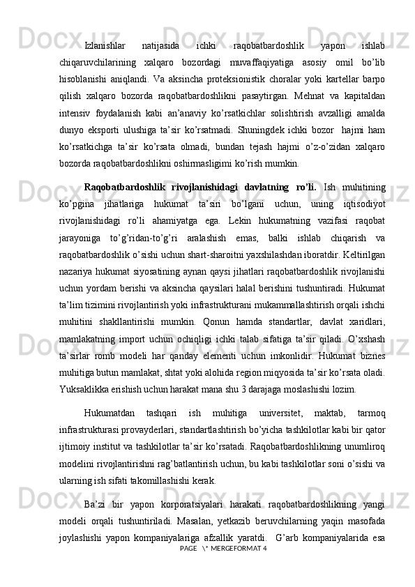 Izlanishlar   natijasida   ichki   raqobatbardoshlik   yapon   ishlab
chiqaruvchilarining   xalqaro   bozordagi   muvaffaqiyatiga   asosiy   omil   bo’lib
hisoblanishi   aniqlandi.   Va   aksincha   proteksionistik   choralar   yoki   kartellar   barpo
qilish   xalqaro   bozorda   raqobatbardoshlikni   pasaytirgan.   Mehnat   va   kapitaldan
intensiv   foydalanish   kabi   an’anaviy   ko’rsatkichlar   solishtirish   avzalligi   amalda
dunyo   eksporti   ulushiga   ta’sir   ko’rsatmadi.   Shuningdek   ichki   bozor     hajmi   ham
ko’rsatkichga   ta’sir   ko’rsata   olmadi,   bundan   tejash   hajmi   o’z-o’zidan   xalqaro
bozorda raqobatbardoshlikni oshirmasligimi ko’rish mumkin.  
Raqobatbardoshlik   rivojlanishidagi   davlatning   ro’li.   Ish   muhitining
ko’pgina   jihatlariga   hukumat   ta’siri   bo’lgani   uchun,   uning   iqtisodiyot
rivojlanishidagi   ro’li   ahamiyatga   ega.   Lekin   hukumatning   vazifasi   raqobat
jarayoniga   to’g’ridan-to’g’ri   aralashish   emas,   balki   ishlab   chiqarish   va
raqobatbardoshlik o’sishi uchun shart-sharoitni yaxshilashdan iboratdir. Keltirilgan
nazariya hukumat siyosatining aynan qaysi jihatlari raqobatbardoshlik rivojlanishi
uchun yordam berishi  va aksincha qaysilari halal  berishini  tushuntiradi. Hukumat
ta’lim tizimini rivojlantirish yoki infrastrukturani mukammallashtirish orqali ishchi
muhitini   shakllantirishi   mumkin.   Qonun   hamda   standartlar,   davlat   xaridlari,
mamlakatning   import   uchun   ochiqligi   ichki   talab   sifatiga   ta’sir   qiladi.   O’xshash
ta’sirlar   romb   modeli   har   qanday   elementi   uchun   imkonlidir.   Hukumat   biznes
muhitiga butun mamlakat, shtat yoki alohida region miqyosida ta’sir ko’rsata oladi.
Yuksaklikka erishish uchun harakat mana shu 3 darajaga moslashishi lozim.
Hukumatdan   tashqari   ish   muhitiga   universitet,   maktab,   tarmoq
infrastrukturasi provayderlari, standartlashtirish bo’yicha tashkilotlar kabi bir qator
ijtimoiy institut va tashkilotlar ta’sir ko’rsatadi. Raqobatbardoshlikning unumliroq
modelini rivojlantirishni rag’batlantirish uchun, bu kabi tashkilotlar soni o’sishi va
ularning ish sifati takomillashishi kerak. 
Ba’zi   bir   yapon   korporatsiyalari   harakati   raqobatbardoshlikning   yangi
modeli   orqali   tushuntiriladi.   Masalan,   yetkazib   beruvchilarning   yaqin   masofada
joylashishi   yapon   kompaniyalariga   afzallik   yaratdi.     G’arb   kompaniyalarida   esa
 PAGE   \* MERGEFORMAT 4
