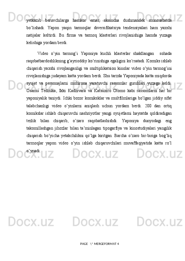 yetkazib   beruvchilarga   hamkor   emas,   aksincha   dushmandek   munosabatda
bo’lishadi.   Yapon   yaqin   tarmoqlar   diversifikatsiya   tendensiyalari   ham   yaxshi
natijalar   keltirdi.   Bu   firma   va   tarmoq   klasterlari   rivojlanishiga   hamda   yuzaga
kelishiga yordam berdi.
Video   o’yin   tarmog’i   Yaponiya   kuchli   klasterlar   shakllangan     sohada
raqobatbardoshlikning g’ayrioddiy ko’rinishiga egaligini ko’rsatadi. Komiks ishlab
chiqarish  yaxshi   rivojlanganligi  va  multiplikatsion  kinolar   video  o’yin  tarmog’ini
rivojlanishiga judayam katta yordam berdi. Shu tarzda Yaponiyada katta miqdorda
syujet   va   personajlarni   mohirona   yaratuvchi   rassomlar   guruhlari   yuzaga   keldi.
Osamu   Tedzuka,   Ikki   Kadzivara   va   Katsuxiro   Otomo   kabi   rassomlarni   har   bir
yaponiyalik taniydi. Ichki bozor komiksklar va multfilmlariga bo’lgan jiddiy sifat
talabchanligi   video   o’yinlarni   aniqlash   uchun   yordam   berdi.   200   dan   ortiq
komikslar   ishlab   chiqaruvchi   nashriyotlar   yangi   syujetlarni   hayratda   qoldiradigan
tezlik   bilan   chiqarib,   o’zaro   raqobatlashishdi.   Yaponiya   dunyodagi   eng
takomillashgan   jihozlar   bilan   ta’minlagan   tipogarfiya   va   kinostudiyalari   yangilik
chiqarish   bo’yicha   yetakchilikni   qo’lga   kiritgan.   Barcha   o’zaro   bir-biriga   bog’liq
tarmoqlar   yapon   video   o’yin   ishlab   chiqaruvchilari   muvaffaqiyatida   katta   ro’l
o’ynadi.
                                                                                                   
 PAGE   \* MERGEFORMAT 4 