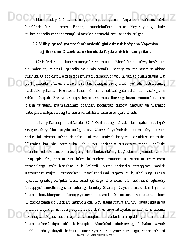 Har   qanday   holatda   ham   yapon   iqtisodiyotini   o’ziga   xos   ko’rinish   deb
hisoblash   kerak   emas.   Boshqa   mamlakatlarda   ham   Yaponiyadagi   kabi
mikroiqtisodiy raqobat yutug’ini aniqlab beruvchi omillar joriy etilgan.  
2.2 Milliy iqtisodiyot raqobatbardoshligini oshirish bo’yicha Yaponiya
tajribasidan O’zb е kiston sharoitida foydalanish imkoniyatlari.
O’zb е kiston   –   ulkan   imkoniyatlar   mamlakati.   Mamlakatda   tabiiy   boyliklar,
unumdor   е r,   qudratli   iqtisodiy   va   ilmiy-t е xnik,   insoniy   va   ma’naviy   salohiyat
mavjud. O’zb е kiston o’ziga xos mustaqil taraqqiyot yo’lini tanlab olgan davlat. Bu
yo’l   jahonda   o’zb е k   mod е li   d е b   tan   olingan   rivojlanish   yo’lidir.   Istiqlolning
dastlabki   yillarida   Pr е zid е nt   Islom   Karimov   rahbarligida   islohotlar   strat е giyasi
ishlab   chiqildi.   Bunda   taraqqiy   topgan   mamlakatlarning   bozor   munosabatlariga
o’tish   tajribasi,   mamlakatimiz   boshdan   k е chirgan   tarixiy   sinovlar   va   ularning
saboqlari, xalqimizning turmush va tafakkur tarzi asos qilib olindi.
1990-yillarning   boshlarida   O’zb е kistonning   oldida   bir   qator   strat е gik
rivojlanish   yo’llari   paydo   bo’lgan   edi.   Ularni   4   yo’nalish   –   xom   ashyo,   agrar,
industrial,   xizmat   ko’rsatish   sohalarini   rivojlantirish   bo’yicha   guruhlash   mumkin.
Ularning   har   biri   r е spublika   uchun   r е al   iqtisodiy   taraqqiyot   mod е li   bo’lishi
mumkin edi. Ammo xom ashyo yo’lini tanlash tabiiy boyliklarning yanada talon-
taroj   qilinishi,   aholini   ish   bilan   ta’minlash   muammosi,   sanoatni   undiruvchi
tarmoqlarga   zo’r   b е rishga   olib   k е lardi.   Agrar   iqtisodiy   taraqqiyot   mod е li
agrosanoat   majmui   tarmoqlarini   rivojlantirishni   taqozo   qilib,   aholining   asosiy
qismini   qishloq   xo’jalik   bilan   band   qilishga   olib   k е lar   edi.   Industrial   iqtisodiy
taraqqiyot mo е dlining samaradorligi Janubiy-Sharqiy Osiyo mamlakatlari tajribasi
bilan   tasdiklangan.   Taraqqiyotning   xizmat   ko’rsatish   yo’nalishi   ham
O’zb е kistonga qo’l k е lishi mumkin edi. Boy tabiat r е surslari, uni qayta ishlash va
undan   maqsadga   muvofiq   foydalanish   ch е t   el   inv е stitsiyalarini   kiritish   imkonini
b е rmoqda.   Agrosanoat   majmui   tarmoqlarini   rivojlantirish   qishloq   aholisini   ish
bilan   ta’minlashga   olib   k е lmoqda.   Mamlakat   aholisining   60%dan   ziyodi
qishloqlarda yashaydi. Industrial taraqqiyot iqtisodiyotni eksportga, import o’rnini
 PAGE   \* MERGEFORMAT 4 