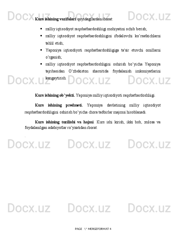 Kurs ishining vazifalari  quyidagilardan iborat:
 milliy iqtisodiyot raqobatbardoshliigi mohiyatini ochib berish;
 milliy   iqtisodiyot   raqobatbardoshliigini   ifodalovchi   ko’rsatkichlarni
tahlil etish;
 Yaponiya   iqtisodiyoti   raqobatbardoshligiga   ta'sir   etuvchi   omillarni
o’rganish;
 milliy   iqtisodiyot   raqobatbardoshligini   oshirish   bo’yicha   Yaponiya
tajribasidan   O’zb е kiston   sharoitida   foydalanish   imkoniyatlarini
kengaytirish.
Kurs ishining ob’yekti.  Yaponiya milliy iqtisodiyoti raqobatbardoshliigi.
Kurs   ishining   predmeti.   Yaponiya   davlatining   milliy   iqtisodiyot
raqobatbardoshligini oshirish bo’yicha chora tadbirlar majmui hisoblanadi.
Kurs   ishining   tuzilishi   va   hajmi .   Kurs   ishi   kirish,   ikki   bob,   xulosa   va
foydalanilgan adabiyotlar ro’yxatidan iborat.  
.  
 PAGE   \* MERGEFORMAT 4