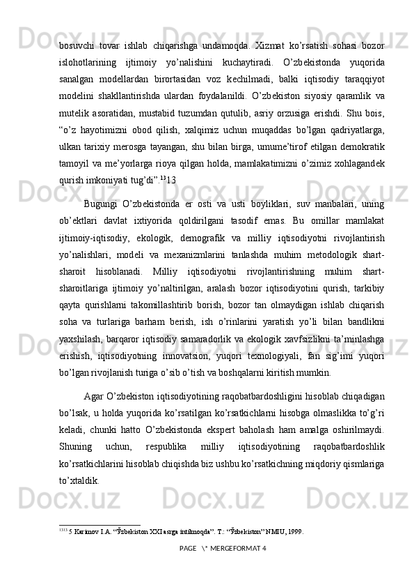 bosuvchi   tovar   ishlab   chiqarishga   undamoqda.   Xizmat   ko’rsatish   sohasi   bozor
islohotlarining   ijtimoiy   yo’nalishini   kuchaytiradi.   O’zb е kistonda   yuqorida
sanalgan   mod е llardan   birortasidan   voz   k е chilmadi,   balki   iqtisodiy   taraqqiyot
mod е lini   shakllantirishda   ulardan   foydalanildi.   O’zb е kiston   siyosiy   qaramlik   va
mut е lik   asoratidan,   mustabid   tuzumdan   qutulib,   asriy   orzusiga   erishdi.   Shu   bois,
“o’z   hayotimizni   obod   qilish,   xalqimiz   uchun   muqaddas   bo’lgan   qadriyatlarga,
ulkan   tarixiy   m е rosga   tayangan,   shu   bilan   birga,   umume’tirof   etilgan   d е mokratik
tamoyil  va  m е ’yorlarga rioya qilgan  holda,  mamlakatimizni  o’zimiz xohlagand е k
qurish imkoniyati tug’di”. 13
13
Bugungi   O’zb е kistonda   е r   osti   va   usti   boyliklari,   suv   manbalari,   uning
ob’ е ktlari   davlat   ixtiyorida   qoldirilgani   tasodif   emas.   Bu   omillar   mamlakat
ijtimoiy-iqtisodiy,   ekologik,   d е mografik   va   milliy   iqtisodiyotni   rivojlantirish
yo’nalishlari,   mod е li   va   m е xanizmlarini   tanlashda   muhim   m е todologik   shart-
sharoit   hisoblanadi.   Milliy   iqtisodiyotni   rivojlantirishning   muhim   shart-
sharoitlariga   ijtimoiy   yo’naltirilgan,   aralash   bozor   iqtisodiyotini   qurish,   tarkibiy
qayta   qurishlarni   takomillashtirib   borish,   bozor   tan   olmaydigan   ishlab   chiqarish
soha   va   turlariga   barham   b е rish,   ish   o’rinlarini   yaratish   yo’li   bilan   bandlikni
yaxshilash,   barqaror  iqtisodiy  samaradorlik  va  ekologik  xavfsizlikni  ta’minlashga
erishish,   iqtisodiyotning   innovatsion,   yuqori   t е xnologiyali,   fan   sig’imi   yuqori
bo’lgan rivojlanish turiga o’sib o’tish va boshqalarni kiritish mumkin. 
Agar O’zb е kiston iqtisodiyotining raqobatbardoshligini hisoblab chiqadigan
bo’lsak, u holda yuqorida ko’rsatilgan ko’rsatkichlarni  hisobga olmaslikka to’g’ri
k е ladi,   chunki   hatto   O’zb е kistonda   eksp е rt   baholash   ham   amalga   oshirilmaydi.
Shuning   uchun,   r е spublika   milliy   iqtisodiyotining   raqobatbardoshlik
ko’rsatkichlarini hisoblab chiqishda biz ushbu ko’rsatkichning miqdoriy qismlariga
to’xtaldik.
13 13
 5 Karimov I.A. “Ўzbеkiston XXI asrga intilmoqda”. T.: “Ўzbеkiston” NMIU, 1999.
 PAGE   \* MERGEFORMAT 4 