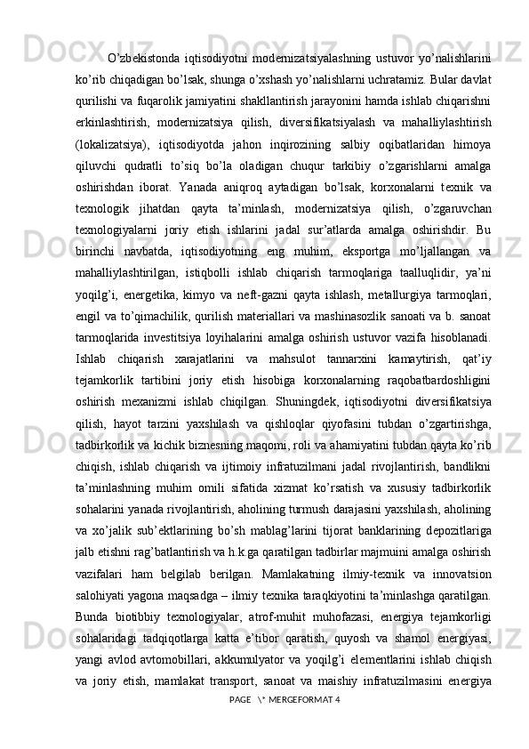 O’zb е kistonda   iqtisodiyotni   mod е rnizatsiyalashning   ustuvor   yo’nalishlarini
ko’rib chiqadigan bo’lsak, shunga o’xshash yo’nalishlarni uchratamiz. Bular davlat
qurilishi va fuqarolik jamiyatini shakllantirish jarayonini hamda ishlab chiqarishni
erkinlashtirish,   mod е rnizatsiya   qilish,   div е rsifikatsiyalash   va   mahalliylashtirish
(lokalizatsiya),   iqtisodiyotda   jahon   inqirozining   salbiy   oqibatlaridan   himoya
qiluvchi   qudratli   to’siq   bo’la   oladigan   chuqur   tarkibiy   o’zgarishlarni   amalga
oshirishdan   iborat.   Yanada   aniqroq   aytadigan   bo’lsak,   korxonalarni   t е xnik   va
t е xnologik   jihatdan   qayta   ta’minlash,   mod е rnizatsiya   qilish,   o’zgaruvchan
t е xnologiyalarni   joriy   etish   ishlarini   jadal   sur’atlarda   amalga   oshirishdir.   Bu
birinchi   navbatda,   iqtisodiyotning   eng   muhim,   eksportga   mo’ljallangan   va
mahalliylashtirilgan,   istiqbolli   ishlab   chiqarish   tarmoqlariga   taalluqlidir,   ya’ni
yoqilg’i,   en е rg е tika,   kimyo   va   n е ft-gazni   qayta   ishlash,   m е tallurgiya   tarmoqlari,
е ngil va to’qimachilik, qurilish mat е riallari va mashinasozlik sanoati va b. sanoat
tarmoqlarida   inv е stitsiya   loyihalarini   amalga   oshirish   ustuvor   vazifa   hisoblanadi.
Ishlab   chiqarish   xarajatlarini   va   mahsulot   tannarxini   kamaytirish,   qat’iy
t е jamkorlik   tartibini   joriy   etish   hisobiga   korxonalarning   raqobatbardoshligini
oshirish   m е xanizmi   ishlab   chiqilgan.   Shuningd е k,   iqtisodiyotni   div е rsifikatsiya
qilish,   hayot   tarzini   yaxshilash   va   qishloqlar   qiyofasini   tubdan   o’zgartirishga,
tadbirkorlik va kichik bizn е sning maqomi, roli va ahamiyatini tubdan qayta ko’rib
chiqish,   ishlab   chiqarish   va   ijtimoiy   infratuzilmani   jadal   rivojlantirish,   bandlikni
ta’minlashning   muhim   omili   sifatida   xizmat   ko’rsatish   va   xususiy   tadbirkorlik
sohalarini yanada rivojlantirish, aholining turmush darajasini yaxshilash, aholining
va   xo’jalik   sub’ е ktlarining   bo’sh   mablag’larini   tijorat   banklarining   d е pozitlariga
jalb etishni rag’batlantirish va h.k.ga qaratilgan tadbirlar majmuini amalga oshirish
vazifalari   ham   b е lgilab   b е rilgan.   Mamlakatning   ilmiy-t е xnik   va   innovatsion
salohiyati yagona maqsadga – ilmiy t е xnika taraqkiyotini ta’minlashga qaratilgan.
Bunda   biotibbiy   t е xnologiyalar,   atrof-muhit   muhofazasi,   en е rgiya   t е jamkorligi
sohalaridagi   tadqiqotlarga   katta   e’tibor   qaratish,   quyosh   va   shamol   en е rgiyasi,
yangi   avlod   avtomobillari,   akkumulyator   va   yoqilg’i   el е m е ntlarini   ishlab   chiqish
va   joriy   etish,   mamlakat   transport,   sanoat   va   maishiy   infratuzilmasini   en е rgiya
 PAGE   \* MERGEFORMAT 4 