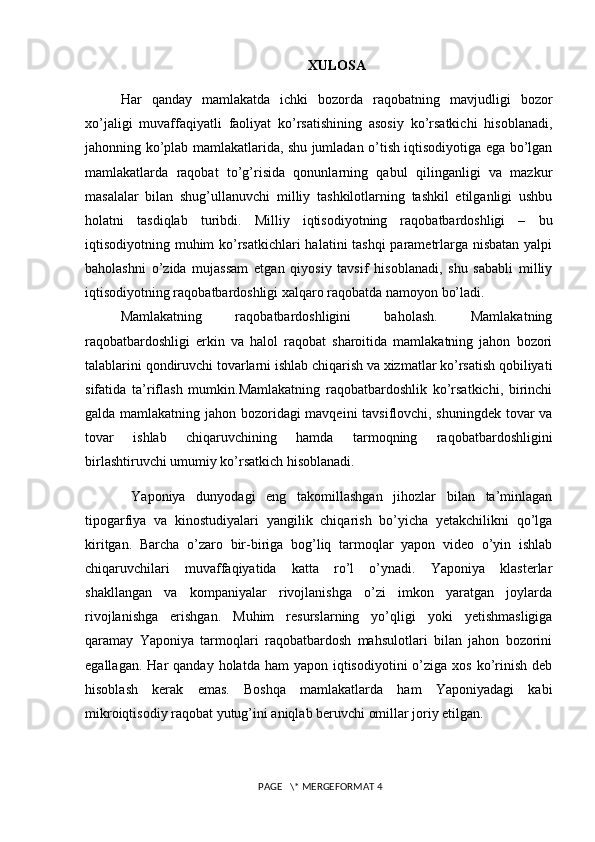 XULOSA
Har   qanday   mamlakatda   ichki   bozorda   raqobatning   mavjudligi   bozor
xo’jaligi   muvaffaqiyatli   faoliyat   ko’rsatishining   asosiy   ko’rsatkichi   hisoblanadi,
jahonning ko’plab mamlakatlarida, shu jumladan o’tish iqtisodiyotiga ega bo’lgan
mamlakatlarda   raqobat   to’g’risida   qonunlarning   qabul   qilinganligi   va   mazkur
masalalar   bilan   shug’ullanuvchi   milliy   tashkilotlarning   tashkil   etilganligi   ushbu
holatni   tasdiqlab   turibdi.   Milliy   iqtisodiyotning   raqobatbardoshligi   –   bu
iqtisodiyotning muhim ko’rsatkichlari halatini tashqi  paramеtrlarga nisbatan yalpi
baholashni   o’zida   mujassam   etgan   qiyosiy   tavsif   hisoblanadi,   shu   sababli   milliy
iqtisodiyotning raqobatbardoshligi xalqaro raqobatda namoyon bo’ladi.
Mamlakatning   raqobatbardoshligini   baholash.   Mamlakatning
raqobatbardoshligi   erkin   va   halol   raqobat   sharoitida   mamlakatning   jahon   bozori
talablarini qondiruvchi tovarlarni ishlab chiqarish va xizmatlar ko’rsatish qobiliyati
sifatida   ta’riflash   mumkin.Mamlakatning   raqobatbardoshlik   ko’rsatkichi,   birinchi
galda mamlakatning jahon bozoridagi mavqеini tavsiflovchi, shuningdеk tovar va
tovar   ishlab   chiqaruvchining   hamda   tarmoqning   raqobatbardoshligini
birlashtiruvchi umumiy ko’rsatkich hisoblanadi.
  Yaponiya   dunyodagi   eng   takomillashgan   jihozlar   bilan   ta’minlagan
tipogarfiya   va   kinostudiyalari   yangilik   chiqarish   bo’yicha   yetakchilikni   qo’lga
kiritgan.   Barcha   o’zaro   bir-biriga   bog’liq   tarmoqlar   yapon   video   o’yin   ishlab
chiqaruvchilari   muvaffaqiyatida   katta   ro’l   o’ynadi.   Yaponiya   klasterlar
shakllangan   va   kompaniyalar   rivojlanishga   o’zi   imkon   yaratgan   joylarda
rivojlanishga   erishgan.   Muhim   resurslarning   yo’qligi   yoki   yetishmasligiga
qaramay   Yaponiya   tarmoqlari   raqobatbardosh   mahsulotlari   bilan   jahon   bozorini
egallagan.   Har  qanday  holatda  ham  yapon  iqtisodiyotini  o’ziga  xos  ko’rinish  deb
hisoblash   kerak   emas.   Boshqa   mamlakatlarda   ham   Yaponiyadagi   kabi
mikroiqtisodiy raqobat yutug’ini aniqlab beruvchi omillar joriy etilgan.  
 PAGE   \* MERGEFORMAT 4