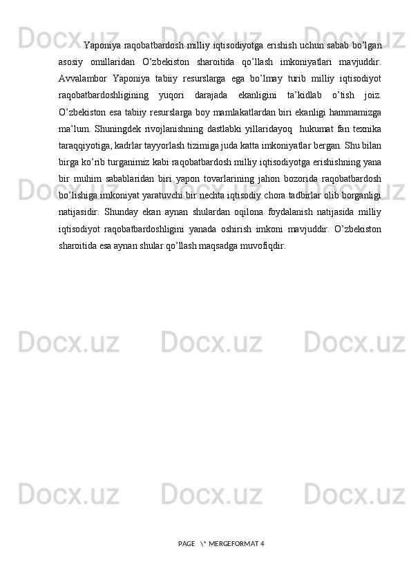 Yaponiya raqobatbardosh milliy iqtisodiyotga erishish uchun sabab bo’lgan
asosiy   omillaridan   O’zbekiston   sharoitida   qo’llash   imkoniyatlari   mavjuddir.
Avvalambor   Yaponiya   tabiiy   resurslarga   ega   bo’lmay   turib   milliy   iqtisodiyot
raqobatbardoshligining   yuqori   darajada   ekanligini   ta’kidlab   o’tish   joiz.
O’zbekiston esa tabiiy resurslarga boy mamlakatlardan biri ekanligi hammamizga
ma’lum.   Shuningdek   rivojlanishning   dastlabki   yillaridayoq     hukumat   fan   texnika
taraqqiyotiga, kadrlar tayyorlash tizimiga juda katta imkoniyatlar bergan. Shu bilan
birga ko’rib turganimiz kabi raqobatbardosh milliy iqtisodiyotga erishishning yana
bir   muhim   sabablaridan   biri   yapon   tovarlarining   jahon   bozorida   raqobatbardosh
bo’lishiga imkoniyat yaratuvchi bir nechta iqtisodiy chora tadbirlar olib borganligi
natijasidir.   Shunday   ekan   aynan   shulardan   oqilona   foydalanish   natijasida   milliy
iqtisodiyot   raqobatbardoshligini   yanada   oshirish   imkoni   mavjuddir.   O’zbekiston
sharoitida esa aynan shular qo’llash maqsadga muvofiqdir.
 PAGE   \* MERGEFORMAT 4 
