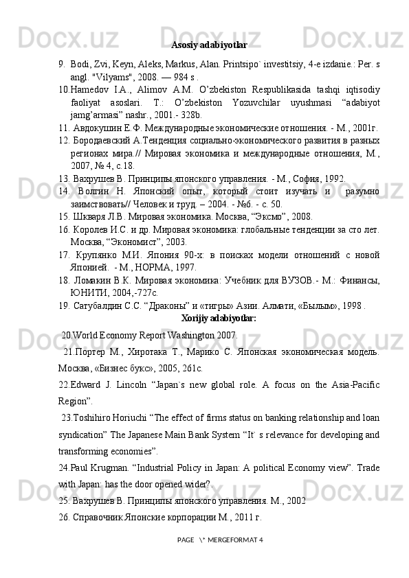 Asosiy adabiyotlar
9. Bodi, Zvi, Kеyn, Alеks, Markus, Alan. Printsipo` invеstitsiy, 4-е izdaniе.: Pеr. s
angl. "Vilyams", 2008. — 984 s . 
10. Hamеdov   I.A.,   Alimov   A.M.   O’zbеkiston   Rеspublikasida   tashqi   iqtisodiy
faoliyat   asoslari.   T.:   O’zbеkiston   Yozuvchilar   uyushmasi   “adabiyot
jamg’armasi” nashr., 2001.- 328b.
11.  Авдокушин Е.Ф. Международные экономические отношения. -   М., 2001г.
12.  Бородаевский А.Тенденция социально-экономического развития в разных
р е гионах   мира.//   Мировая   экономика   и   международные   отношения,   М.,
2007, № 4, с.18.
13.  Вахрушев В. Принципы японского управления. - М., София, 1992.
14.   Волгин   Н.   Японский   опыт,   который   стоит   изучать   и     разумно
заимствовать// Человек и труд. – 2004. - №6. - с. 50.
15.   Шкваря Л.В. Мировая экономика. Москва, “Эксмо”, 2008.
16.   Королев И.С. и др. Мировая экономика: глобальн ы е тенденции за сто лет.
Москва, “Экономист”, 2003.
17.   Крупянко   М.И.   Япония   90-х:   в   поисках   модели   отношений   с   новой
Японией.  - М., НОРМА, 1997.
18.   Ломакин В.К.   Мировая  экономика:  Учебник   для  ВУЗОВ.-   М.:   Финансы,
ЮНИТИ, 2004,-727с.
19.   Сатубалдин С.С. “Дракон ы ”  и «тигры» Азии. Алмати, «Былым», 1998 .
Xorijiy  adabiyotlar:
 20.World Economy Report Washington  200 7 . 
  21.Портер   М.,   Хиротака   Т.,   Марико   С.   Японская   экономическая   модель.
Москва , « Бизнес   букс », 2005, 261c.
22.Edward   J.   Lincoln   “Japan`s   new   global   role.   A   focus   on   the   Asia-Pacific
Region”.
 23.Toshihiro Horiuchi “The effect of firms status on banking relationship and loan
syndication” The Japanese Main Bank System “It` s relevance for developing and
transforming economies”.
24.Paul Krugman. “Industrial Policy in Japan:  A political  Economy view”. Trade
with Japan: has the door opened wider?. 
25.  Вахрушев   В .  Принципы   японского   управления .  М., 2002 
26. Справочник Японские корпорации М., 2011 г.
 PAGE   \* MERGEFORMAT 4 