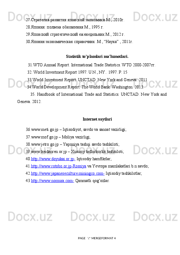 27.Стратегия развития японской экономики М., 2010г. 
28.Япония: полвека обновления М., 1995 г. 
29.Японский стратегический еженедельник М., 2012 г. 
30.Япония экономическая справочник .М., “Наука” , 2011г.
Statistik t o ’plamlari ma'lumotlari.
  31.WTO Annual Report. International Trade Statistics. WTO 2000-2007 гг .
32. World Investment Report 1997. U.N., NY.. 1997. P. 15
33.World Investment Report. UNCTAD. New York and Geneva. 2011.
 34.World Development Report. The World Bank. Washington. 2013.
                 35. Handbook of  International Trade and Statistics. UNCTAD. New York and
Geneva. 2012.
Internet saytlari
36.www.meti.go.jp – Iqtisodiyot ,  savdo va sanoat vazirligi;
37.www.mof.go.jp –  М oliya vazirligi;
38.www.jetro.go.jp – Yaponiya tashqi savdo tashkiloti;
        39.www.keidanren.or.jp –  Х ususiy tadbirkorlik tashkiloti;
40. http://www.doyukai.or.jp-  Iqtisodiy hamfikrlar;
41. http://www.rotobo.or.jp-Rossiya  va Yevropa mamlakatlari b.n savdo;
42. http://www.japaneseculture.miningco.com-  Iqtisodiy tashkilotlar;
43  http://www.nomura.com-  Qimmatli qog’ozlar.
 PAGE   \* MERGEFORMAT 4 
