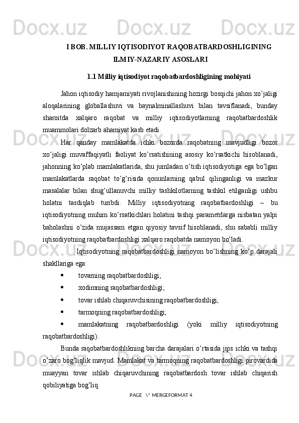 I BOB. MILLIY IQTISODIYOT RAQOBATBARDOSHLIGINING
ILMIY-NAZARIY ASOSLARI
1.1  Milliy iqtisodiyot raqobatbardoshligining mohiyati
Jahon iqtisodiy hamjamiyati rivojlanishining hozirgi bosqichi jahon xo’jaligi
aloqalarining   globallashuvi   va   baynalminallashuvi   bilan   tavsiflanadi,   bunday
sharoitda   xalqaro   raqobat   va   milliy   iqtisodiyotlarning   raqobatbardoshlik
muammolari dolzarb ahamiyat kasb etadi.
Har   qanday   mamlakatda   ichki   bozorda   raqobatning   mavjudligi   bozor
xo’jaligi   muvaffaqiyatli   faoliyat   ko’rsatishining   asosiy   ko’rsatkichi   hisoblanadi,
jahonning ko’plab mamlakatlarida, shu jumladan o’tish iqtisodiyotiga ega bo’lgan
mamlakatlarda   raqobat   to’g’risida   qonunlarning   qabul   qilinganligi   va   mazkur
masalalar   bilan   shug’ullanuvchi   milliy   tashkilotlarning   tashkil   etilganligi   ushbu
holatni   tasdiqlab   turibdi.   Milliy   iqtisodiyotning   raqobatbardoshligi   –   bu
iqtisodiyotning muhim ko’rsatkichlari holatini tashqi paramеtrlarga nisbatan yalpi
baholashni   o’zida   mujassam   etgan   qiyosiy   tavsif   hisoblanadi,   shu   sababli   milliy
iqtisodiyotning raqobatbardoshligi xalqaro raqobatda namoyon bo’ladi.
            Iqtisodiyotning   raqobatbardoshligi   namoyon   bo’lishning   ko’p   darajali
shakllariga ega:
 tovarning raqobatbardoshligi;
 xodimning raqobatbardoshligi;
 tovar ishlab chiqaruvchisining raqobatbardoshligi;
 tarmoqning raqobatbardoshligi;
 mamlakatning   raqobatbardoshligi   (yoki   milliy   iqtisodiyotning
raqobatbardoshligi).
Bunda raqobatbardoshlikning barcha darajalari o’rtasida jips ichki va tashqi
o’zaro bog’liqlik mavjud. Mamlakat va tarmoqning raqobatbardoshligi pirovardida
muayyan   tovar   ishlab   chiqaruvchining   raqobatbardosh   tovar   ishlab   chiqarish
qobiliyatiga bog’liq.
 PAGE   \* MERGEFORMAT 4