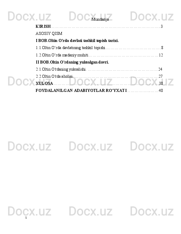                                                       Mundarija
KIRISH ……………………………………………………………………..3
ASOSIY QISM
I BOB.Oltin O'rda davlati tashkil topish tarixi.
1.1.Oltin O‘rda davlatining tashkil topishi.………………………………….8
1.2.Oltin O‘rda madaniy muhiti……………………………………………12
II BOB.Oltin O'rdaning yuksalgan davri.
2.1.Oltin O'rdaning yuksalishi. ……………………………………………24
2.2.Oltin O'rda aholisi. …………………………………………………….27
XULOSA ……………………………………………………………..……38
FOYDALANILGAN ADABIYOTLAR RO'YXATI ……………...……40
                                                
         
1 