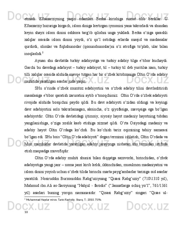 etmadi.   Elbaxarziyning   yaqin   odamlari   Berka   kirishiga   ruxsat   olib   berdilar.   U
Elbaxarziy huzuriga kirgach, islom diniga kertirgan iymonini yana takrorladi va shundan
keyin   shayx   islom   dinini   oshkora   targ‘ib   qilishni   unga   yukladi.   Berka   o‘ziga   qarashli
xalqlar   orasida   islom   dinini   yoydi,   o‘z   qo‘l   ostidagi   erlarda   masjid   va   madrasalar
qurdirdi,   olimlar   va   fiqhshunoslar   (qonunshunoslar)ni   o‘z   atrofiga   to‘plab,   ular   bilan
inoqlashdi. 2
Aynan   shu   davlatda   turkiy   adabiyotga   va   turkiy   adabiy   tilga   e’tibor   kuchaydi.
Garchi bu davrdagi  adabiyot – turkiy adabiyot, til – turkiy til deb yuritilsa xam, turkiy
tilli xalqlar orasida alohida mavqe tutgan har bir o‘zbek kitobxoniga Oltin O‘rda adabiy
muhitida yaratilgan asarlar juda yaqin.
SHu   o‘rinda   o‘zbek   mumtoz   adabiyotini   va   o‘zbek   adabiy   tilini   davrlashtirish
masalasiga e’tibor qaratish zaruratini aytib o‘tmoqchimiz.  Oltin O‘rda o‘zbek adabiyoti
rivojida   alohida   bosqichni   paydo   qildi.   Bu   davr   adabiyoti   o‘zidan   oldingi   va   keyingi
davr   adabiyotini   aslo   takrorlamagan,   aksincha,   o‘z   qiyofasiga,   mavqeiga   ega   bo‘lgan
adabiyotdir.   Oltin   O‘rda   davlatidagi   ijtimoiy,   siyosiy   hayot   madaniy   hayotning   tubdan
yangilanishiga,   o‘ziga   xoslik   kasb   etishiga   xizmat   qildi.   O‘rta   Osiyodagi   madaniy   va
adabiy   hayot   Oltin   O‘rdaga   ko‘chdi.   Bu   ko‘chish   tarix   oqimining   tabiiy   samarasi
bo‘lgan edi. SHu bois “Oltin O‘rda adabiyoti” degan terminni ishlatish, Oltin O‘rdada va
Misr   mamluklar   davlatida   yaratilgan   adabiy   jarayonga   nisbatan   shu   termidan   istifoda
etish maqsadga muvofiqdir.   
Oltin   O‘rda   adabiy   muhiti   shunisi   bilan   diqqatga   sazovorki,   birinchidan,   o‘zbek
adabiyotiga yangi janr – noma janri kirib keldi; ikkinchidan, musulmon madaniyatini va
islom dinini yoyish uchun o‘zbek tilida birinchi marta payg‘ambarlar tarixiga oid asarlar
yaratildi.   Nosiruddin   Burxoniddin   Rabg‘uziyning   “Qisasi   Rabg‘uziy”   (710\1310   yil),
Mahmud  ibn Ali   as-Saroyining  “Nahjul   -  farodis”  (“Jannatlarga  ochiq  yo‘l”,  761/1361
yil)   asarlari   buning   yorqin   namunasidir.   “Qisasi   Rabg‘uziy”   singari   “Qisas   ul-
2
  Muhammad Haydar mirzo. Tarixi Rashidiy. Sharq .  T .: 2010. 719 b .
10 