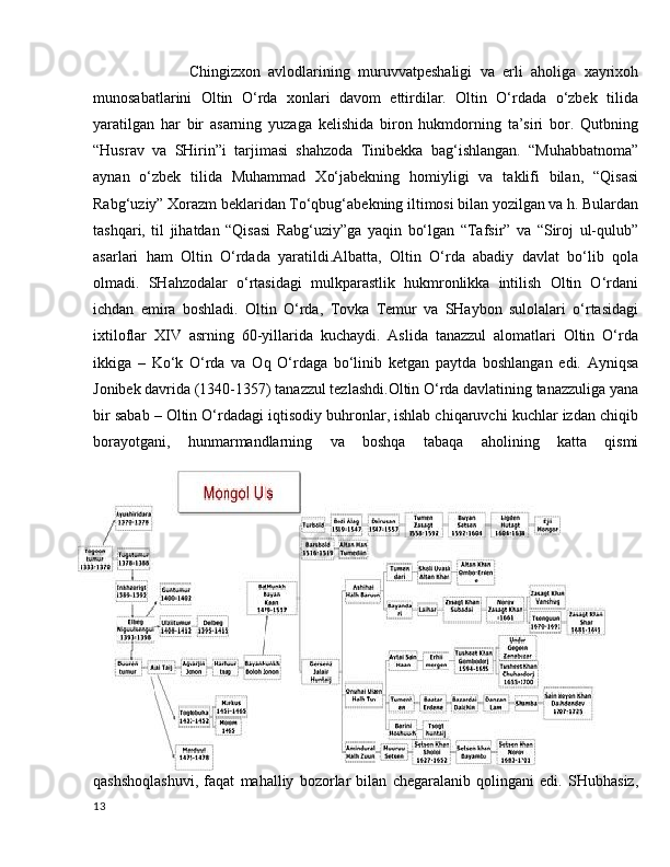               Chingizxon   avlodlarining   muruvvatpeshaligi   va   erli   aholiga   xayrixoh
munosabatlarini   Oltin   O‘rda   xonlari   davom   ettirdilar.   Oltin   O‘rdada   o‘zbek   tilida
yaratilgan   har   bir   asarning   yuzaga   kelishida   biron   hukmdorning   ta’siri   bor.   Qutbning
“Husrav   va   SHirin”i   tarjimasi   shahzoda   Tinibekka   bag‘ishlangan.   “Muhabbatnoma”
aynan   o‘zbek   tilida   Muhammad   Xo‘jabekning   homiyligi   va   taklifi   bilan,   “Qisasi
Rabg‘uziy” Xorazm beklaridan To‘qbug‘abekning iltimosi bilan yozilgan va h. Bulardan
tashqari,   til   jihatdan   “Qisasi   Rabg‘uziy”ga   yaqin   bo‘lgan   “Tafsir”   va   “Siroj   ul-qulub”
asarlari   ham   Oltin   O‘rdada   yaratildi.Albatta,   Oltin   O‘rda   abadiy   davlat   bo‘lib   qola
olmadi.   SHahzodalar   o‘rtasidagi   mulkparastlik   hukmronlikka   intilish   Oltin   O‘rdani
ichdan   emira   boshladi.   Oltin   O‘rda,   Tovka   Temur   va   SHaybon   sulolalari   o‘rtasidagi
ixtiloflar   XIV   asrning   60-yillarida   kuchaydi.   Aslida   tanazzul   alomatlari   Oltin   O‘rda
ikkiga   –   Ko‘k   O‘rda   va   Oq   O‘rdaga   bo‘linib   ketgan   paytda   boshlangan   edi.   Ayniqsa
Jonibek davrida (1340-1357) tanazzul tezlashdi.Oltin O‘rda davlatining tanazzuliga yana
bir sabab – Oltin O‘rdadagi iqtisodiy buhronlar, ishlab chiqaruvchi kuchlar izdan chiqib
borayotgani,   hunmarmandlarning   va   boshqa   tabaqa   aholining   katta   qismi
qashshoqlashuvi,   faqat   mahalliy   bozorlar   bilan   chegaralanib   qolingani   edi.   SHubhasiz,
13 