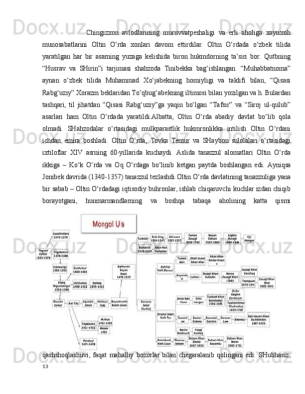 Chingizxon   avlodlarining   muruvvatpeshaligi   va   erli   aholiga   xayrixoh
munosabatlarini   Oltin   O‘rda   xonlari   davom   ettirdilar.   Oltin   O‘rdada   o‘zbek   tilida
yaratilgan   har   bir   asarning   yuzaga   kelishida   biron   hukmdorning   ta’siri   bor.   Qutbning
“Husrav   va   SHirin”i   tarjimasi   shahzoda   Tinibekka   bag‘ishlangan.   “Muhabbatnoma”
aynan   o‘zbek   tilida   Muhammad   Xo‘jabekning   homiyligi   va   taklifi   bilan,   “Qisasi
Rabg‘uziy” Xorazm beklaridan To‘qbug‘abekning iltimosi bilan yozilgan va h. Bulardan
tashqari,   til   jihatdan   “Qisasi   Rabg‘uziy”ga   yaqin   bo‘lgan   “Tafsir”   va   “Siroj   ul-qulub”
asarlari   ham   Oltin   O‘rdada   yaratildi.Albatta,   Oltin   O‘rda   abadiy   davlat   bo‘lib   qola
olmadi.   SHahzodalar   o‘rtasidagi   mulkparastlik   hukmronlikka   intilish   Oltin   O‘rdani
ichdan   emira   boshladi.   Oltin   O‘rda,   Tovka   Temur   va   SHaybon   sulolalari   o‘rtasidagi
ixtiloflar   XIV   asrning   60-yillarida   kuchaydi.   Aslida   tanazzul   alomatlari   Oltin   O‘rda
ikkiga   –   Ko‘k   O‘rda   va   Oq   O‘rdaga   bo‘linib   ketgan   paytda   boshlangan   edi.   Ayniqsa
Jonibek davrida (1340-1357) tanazzul tezlashdi.Oltin O‘rda davlatining tanazzuliga yana
bir sabab – Oltin O‘rdadagi iqtisodiy buhronlar, ishlab chiqaruvchi kuchlar izdan chiqib
borayotgani,   hunmarmandlarning   va   boshqa   tabaqa   aholining   katta   qismi
qashshoqlashuvi,   faqat   mahalliy   bozorlar   bilan   chegaralanib   qolingani   edi.   SHubhasiz,
13