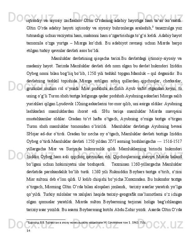 iqtisodiy   va   siyosiy   zaiflashuv   Oltin   O‘rdaning   adabiy   hayotiga   ham   ta’sir   ko‘rsatdi.
Oltin   O‘rda   adabiy   hayoti   iqtisodiy   va   siyosiy   buhronlarga   aralashib, 3
  tanazzulga   yuz
tutmasligi uchun vaziyatni ham, makonni ham o‘zgartirishiga to‘g‘ri keldi. Adabiy hayot
tamomila   o‘zga   yurtga   –   Misrga   ko‘chdi.   Bu   adabiyot   ravnaqi   uchun   Misrda   barpo
etilgan turkiy qavmlar davlati asos bo‘ldi.
                            Mamluklar   davlatining   qisqacha   tarixi.Bu   davlatdagi   ijtimoiy-siyosiy   va
madaniy hayot. Tarixda Mamluklar  davlati deb nom olgan bu davlat  hukmdori  Iziddin
Oybeg nomi bilan bog‘liq bo‘lib, 1250 yili tashkil  topgan.Mamluk – qul deganidir. Bu
davlatning   tashkil   topishida   Misrga   sotilgan   sobiq   qullardan   qipchoqlar,   cherkaslar,
gruzinlar   muhim   rol   o‘ynadi.   Misr   podshohi   as-Solih   Ayub   vafot   etgandan   keyin,   to
uning o‘g‘li Turon shoh taxtga kelgunga qadar podshoh Ayubning askarlari Misrga salib
yurishlari qilgan Lyudovik 1Xning askarlarini tor-mor qilib, uni asirga oldilar. Ayubning
lashkarlari   mamluklardan   iborat   edi.   SHu   tariqa   mamluklar   Misrda   mavqeini
mustahkamlar   oldilar.   Oradan   to‘rt   hafta   o‘tgach,   Ayubning   o‘rniga   taxtga   o‘tirgan
Turon   shoh   mamluklar   tomonidan   o‘lririldi.     Mamluklar   davlatiga   Ayubning   bevasi
SHojar   ad-dur   o‘tirdi.   Oradan   bir   necha   oy   o‘tgach,   Mamluklar   davlati   taxtiga   Iziddin
Oybeg o‘tirdi.Mamluklar davlati 1250 yildan XVI asrning boshlarigacha --- 1516-1517
yillargacha   Misr   va   Suriyada   hukmronlik   qildi.   Mamluklarning   birinchi   hukmdori
Iziddin   Oybeg   ham   asli   qipchoq   qavmidan   edi.   Qipchoqlarning   mavqei   Misrda   baland
bo‘lgani   uchun   hokimiyatni   ular   boshqardi.       Taxminan   1260-yillargacha   Mamluklar
davlatida   parokandalik   bo‘lib   turdi.   1260   yili   Rukniddin   Boybars   taxtga   o‘tirib,   o‘zini
Misr sultoni deb e’lon qildi. U kelib chiqishi bo‘yicha Xorazmdan. Bu hukmdor taxtga
o‘tirgach, Misrning Oltin O‘rda bilan aloqalari jonlandi,   tarixiy asarlar yaratish yo‘lga
qo‘yildi. Turkiy sulolalar  va xalqlari  haqida tarixiy-geografik ma’lumotlarni  o‘z  ichiga
olgan   qomuslar   yaratildi.   Misrda   sulton   Boybarsning   tarjimai   holiga   bag‘ishlangan
tarixiy asar yozildi. Bu asarni Boybarsning kotibi Abdu Zohir yozdi. Asarda Oltin O‘rda
3
 Бартолд В.В. Туркестан в эпоху монгольского нашествия М. Сочинения том 1.  1963. 755с.
14 