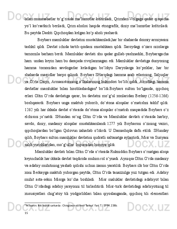 bilan munosabatlar to‘g‘risida ma’lumotlar keltiriladi, Qrimdan Volgaga qadar qisqacha
yo‘l   ko‘rsatkich   beriladi,  Qrim   aholisi   haqida   etnografik,   diniy  ma’lumotlar   keltiriladi.
Bu paytda Dashti Qipchoqdan kelgan ko‘p aholi yashardi.     
            Boybars mamluklar davlatini mustahkamladi,har bir shaharda doimiy armiyasini
tashkil   qildi.   Davlat   ichida   tartib-qoidani   mustahkam   qildi.   Saroydagi   o‘zaro   nizolarga
tamomila barham berdi. Mamluklar davlati shu qadar gullab-yashnadiki, Boybarsgacha
ham. undan keyin ham bu darajada rivojlanmagan edi. Mamluklar davlatiga dunyoning
hamma   tomonidan   savdogarlar   keladigan   bo‘ldiyu   Daryolarga   ko‘priklar,   har   bir
shaharda masjidlar  barpo qilindi. Boybars  SHarqdagi  hamma arab erlarining, Saljuqlar
va O‘rta Osiyo, Armanistonning o‘lkalarining hukmdori bo‘lib qoldi. Atrofdagi hamma
davlatlar   mamluklar   bilan   hisoblashadigan 4
  bo‘ldi.Boybars   sulton   bo‘lganda,   qipchoq
erlari   Oltin  O‘rda  davlatiga  qarar,  bu davlatni   mo‘g‘ul  xonlaridan Berkay  (1256-1266)
boshqarardi.   Boybars   unga   maktub   yuborib,   do‘stona   aloqalar   o‘rnatishni   taklif   qildi.
1262 yili har ikkala davlat o‘rtasida do‘stona aloqalar o‘rnatish maqsadida Boybars o‘z
elchisini   jo‘natdi.   SHundan   so‘ng   Oltin   O‘rda   va   Mamluklar   davlati   o‘rtasida   harbiy,
savdo,   diniy,   madaniy   aloqalar   mustahkamlandi.1277   yili   Boybarsni   o‘zining   vaziri,
qipchoqlardan   bo‘lgan   Qolovun   zaharlab   o‘ldirdi.   U   Damashqda   dafn   etildi.   SHunday
qilib, Boybars sulton mamluklar davlatini qudratli saltanatga aylantirdi, Misr va Suriyani
salib yurishlaridan, mo‘g‘ullar  hujumidan himoya qildi.  
Mamluklar davlati bilan Oltin O‘rda o‘rtasida Rukniddin Boybars o‘rnatgan aloqa
keyinchalik har ikkala davlat taqdirida muhim rol o‘ynadi. Ayniqsa Oltin O‘rda madaniy
va adabiy muhitining yashab qolishi uchun zamin yaratildi. Boybars ilk bor Oltin O‘rda
xoni Berkayga maktub yuborgan paytda, Oltin O‘rda tanazzulga yuz tutgan edi. Adabiy
muhit   asta-sekin   Misrga   ko‘cha   boshladi.     Misr   maluklar   davlatidagi   adabiyot   bilan
Oltin  O‘rdadagi   adabiy   jarayonni   til   birlashtirdi.  Misr-turk  davlatidagi   adabiyotning   til
xususiyatlari   chig‘atoy   tili   yodgorliklari   bilan   qiyoslanganda,   qipchoq   tili   elementlari
4
 M.Ivanin. Ikki buyuk sarkarda : Chingizxon va Amir Temur. Fan. T.: 1994. 238b.
15 