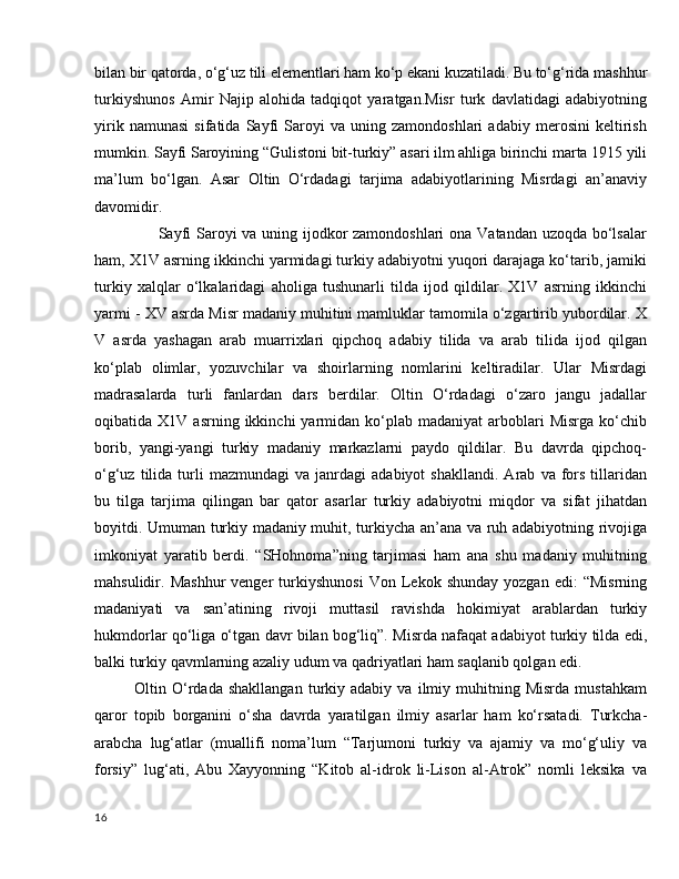 bilan bir qatorda, o‘g‘uz tili elementlari ham ko‘p ekani kuzatiladi. Bu to‘g‘rida mashhur
turkiyshunos   Amir   Najip   alohida   tadqiqot   yaratgan.Misr   turk   davlatidagi   adabiyotning
yirik   namunasi   sifatida   Sayfi   Saroyi   va   uning   zamondoshlari   adabiy   merosini   keltirish
mumkin. Sayfi Saroyining “Gulistoni bit-turkiy” asari ilm ahliga birinchi marta 1915 yili
ma’lum   bo‘lgan.   Asar   Oltin   O‘rdadagi   tarjima   adabiyotlarining   Misrdagi   an’anaviy
davomidir. 
                       Sayfi  Saroyi va uning ijodkor  zamondoshlari  ona Vatandan uzoqda bo‘lsalar
ham, X1V asrning ikkinchi yarmidagi turkiy adabiyotni yuqori darajaga ko‘tarib, jamiki
turkiy   xalqlar   o‘lkalaridagi   aholiga   tushunarli   tilda   ijod   qildilar.   X1V   asrning   ikkinchi
yarmi - XV asrda Misr madaniy muhitini mamluklar tamomila o‘zgartirib yubordilar. X
V   asrda   yashagan   arab   muarrixlari   qipchoq   adabiy   tilida   va   arab   tilida   ijod   qilgan
ko‘plab   olimlar,   yozuvchilar   va   shoirlarning   nomlarini   keltiradilar.   Ular   Misrdagi
madrasalarda   turli   fanlardan   dars   berdilar.   Oltin   O‘rdadagi   o‘zaro   jangu   jadallar
oqibatida  X1V  asrning  ikkinchi  yarmidan  ko‘plab   madaniyat   arboblari  Misrga   ko‘chib
borib,   yangi-yangi   turkiy   madaniy   markazlarni   paydo   qildilar.   Bu   davrda   qipchoq-
o‘g‘uz   tilida   turli   mazmundagi   va  janrdagi   adabiyot   shakllandi.   Arab   va  fors   tillaridan
bu   tilga   tarjima   qilingan   bar   qator   asarlar   turkiy   adabiyotni   miqdor   va   sifat   jihatdan
boyitdi. Umuman turkiy madaniy muhit, turkiycha an’ana va ruh adabiyotning rivojiga
imkoniyat   yaratib   berdi.   “SHohnoma”ning   tarjimasi   ham   ana   shu   madaniy   muhitning
mahsulidir.  Mashhur   venger   turkiyshunosi   Von  Lekok  shunday   yozgan  edi:   “Misrning
madaniyati   va   san’atining   rivoji   muttasil   ravishda   hokimiyat   arablardan   turkiy
hukmdorlar qo‘liga o‘tgan davr bilan bog‘liq”. Misrda nafaqat adabiyot turkiy tilda edi,
balki turkiy qavmlarning azaliy udum va qadriyatlari ham saqlanib qolgan edi. 
Oltin  O‘rdada   shakllangan   turkiy  adabiy   va   ilmiy  muhitning  Misrda   mustahkam
qaror   topib   borganini   o‘sha   davrda   yaratilgan   ilmiy   asarlar   ham   ko‘rsatadi.   Turkcha-
arabcha   lug‘atlar   (muallifi   noma’lum   “Tarjumoni   turkiy   va   ajamiy   va   mo‘g‘uliy   va
forsiy”   lug‘ati,   Abu   Xayyonning   “Kitob   al-idrok   li-Lison   al-Atrok”   nomli   leksika   va
16 