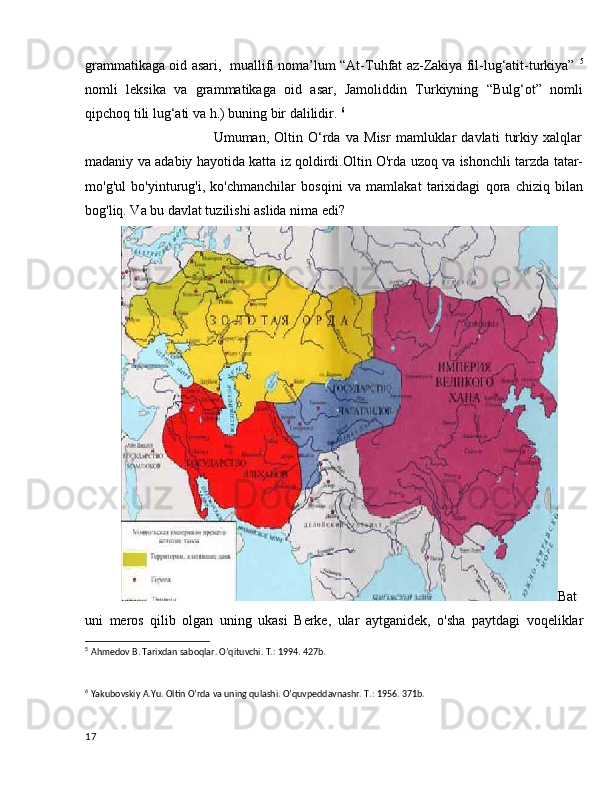 grammatikaga oid asari,   muallifi noma’lum “At-Tuhfat az-Zakiya fil-lug‘atit-turkiya”   5
nomli   leksika   va   grammatikaga   oid   asar,   Jamoliddin   Turkiyning   “Bulg‘ot”   nomli
qipchoq tili lug‘ati va h.) buning bir dalilidir.  6
                                    Umuman,   Oltin   O‘rda   va   Misr   mamluklar   davlati   turkiy   xalqlar
madaniy va adabiy hayotida katta iz qoldirdi.Oltin O'rda uzoq va ishonchli tarzda tatar-
mo'g'ul   bo'yinturug'i,   ko'chmanchilar   bosqini   va   mamlakat   tarixidagi   qora   chiziq   bilan
bog'liq. Va bu davlat tuzilishi aslida nima edi?
Bat
uni   meros   qilib   olgan   uning   ukasi   Berke,   ular   aytganidek,   o'sha   paytdagi   voqeliklar
5
  Ahmedov B. Tarixdan saboqlar. O’qituvchi. T.: 1994. 427b.
6
 Yakubovskiy A.Yu. Oltin O’rda va uning qulashi. O’quvpeddavnashr. T.: 1956. 371b.
17 