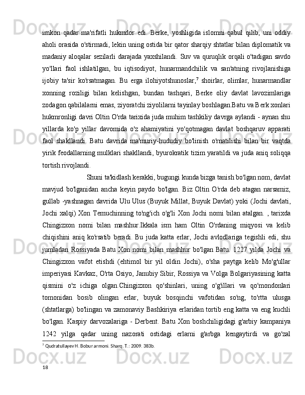 imkon   qadar   ma'rifatli   hukmdor   edi.   Berke,   yoshligida   islomni   qabul   qilib,   uni   oddiy
aholi orasida o'stirmadi, lekin uning ostida bir qator sharqiy shtatlar bilan diplomatik va
madaniy aloqalar sezilarli darajada yaxshilandi. Suv va quruqlik orqali o'tadigan savdo
yo'llari   faol   ishlatilgan,   bu   iqtisodiyot,   hunarmandchilik   va   san'atning   rivojlanishiga
ijobiy   ta'sir   ko'rsatmagan.   Bu   erga   ilohiyotshunoslar, 7
  shoirlar,   olimlar,   hunarmandlar
xonning   roziligi   bilan   kelishgan,   bundan   tashqari,   Berke   oliy   davlat   lavozimlariga
zodagon qabilalarni emas, ziyoratchi ziyolilarni tayinlay boshlagan.Batu va Berk xonlari
hukmronligi davri Oltin O'rda tarixida juda muhim tashkiliy davrga aylandi - aynan shu
yillarda   ko'p   yillar   davomida   o'z   ahamiyatini   yo'qotmagan   davlat   boshqaruv   apparati
faol   shakllandi.   Batu   davrida   ma'muriy-hududiy   bo'linish   o'rnatilishi   bilan   bir   vaqtda
yirik feodallarning mulklari shakllandi, byurokratik tizim yaratildi va juda aniq soliqqa
tortish rivojlandi.
               Shuni ta'kidlash kerakki, bugungi kunda bizga tanish bo'lgan nom, davlat
mavjud   bo'lganidan   ancha   keyin   paydo   bo'lgan.   Biz   Oltin   O'rda   deb   atagan   narsamiz,
gullab -yashnagan davrida Ulu Ulus (Buyuk Millat, Buyuk Davlat) yoki (Jochi davlati,
Jochi  xalqi)   Xon  Temuchinning  to'ng'ich  o'g'li  Xon   Jochi  nomi   bilan  atalgan.  ,  tarixda
Chingizxon   nomi   bilan   mashhur.Ikkala   ism   ham   Oltin   O'rdaning   miqyosi   va   kelib
chiqishini   aniq   ko'rsatib   beradi.   Bu   juda   katta   erlar,   Jochi   avlodlariga   tegishli   edi,   shu
jumladan   Rossiyada   Batu   Xon   nomi   bilan   mashhur   bo'lgan   Batu.   1227   yilda   Jochi   va
Chingizxon   vafot   etishdi   (ehtimol   bir   yil   oldin   Jochi),   o'sha   paytga   kelib   Mo'g'ullar
imperiyasi Kavkaz, O'rta Osiyo, Janubiy Sibir, Rossiya va Volga Bolgariyasining katta
qismini   o'z   ichiga   olgan.Chingizxon   qo'shinlari,   uning   o'g'illari   va   qo'mondonlari
tomonidan   bosib   olingan   erlar,   buyuk   bosqinchi   vafotidan   so'ng,   to'rtta   ulusga
(shtatlarga) bo'lingan va zamonaviy Bashkiriya erlaridan tortib eng katta va eng kuchli
bo'lgan.   Kaspiy   darvozalariga   -   Derbent.   Batu   Xon   boshchiligidagi   g'arbiy   kampaniya
1242   yilga   qadar   uning   nazorati   ostidagi   erlarni   g'arbga   kengaytirdi   va   go'zal
7
  Qudratullayev H. Bobur armoni. Sharq. T.: 2009. 383b.
18 