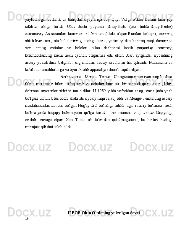 yaylovlarga,   ovchilik   va   baliqchilik   joylariga   boy   Quyi   Volga   o'lkasi   Batuni   turar   joy
sifatida   o'ziga   tortdi.   Ulus   Jochi   poytaxti   Saray-Batu   (aks   holda-Saray-Berke)
zamonaviy   Astraxandan   taxminan   80   km   uzoqlikda   o'sgan.Bundan   tashqari,   xonning
shtab-kvartirasi,   ota-bobolarining   odatiga   ko'ra,   yarim   yildan   ko'proq   vaqt   davomida
xon,   uning   xotinlari   va   bolalari   bilan   dashtlarni   kezib   yurganiga   qaramay,
hukmdorlarning   kuchi   hech   qachon   o'zgarmas   edi.   oldin   Ular,   aytganda,   siyosatning
asosiy   yo'nalishini   belgilab,   eng   muhim,   asosiy   savollarni   hal   qilishdi.   Muntazam   va
tafsilotlar amaldorlarga va byurokratik apparatga ishonib topshirilgan.
                     Berke vorisi - Mengu -Temur - Chingizxon imperiyasining boshqa
ikkita merosxo'ri  bilan ittifoq tuzdi va uchalasi  ham bir  -birini  mutlaqo mustaqil, lekin
do'stona   suverenlar   sifatida   tan   oldilar.   U   1282   yilda   vafotidan   so'ng,   voris   juda   yosh
bo'lgani uchun Ulus Jochi shahrida siyosiy inqiroz avj oldi va Mengu-Temurning asosiy
maslahatchilaridan biri bo'lgan Nog'ay faol bo'lishga intildi, agar rasmiy bo'lmasa, hech
bo'lmaganda   haqiqiy   hokimiyatni   qo'lga   kiritdi.   .   Bir   muncha   vaqt   u   muvaffaqiyatga
erishdi,   voyaga   etgan   Xon   To'xta   o'z   ta'siridan   qutulmaguncha,   bu   harbiy   kuchga
murojaat qilishni talab qildi.
II BOB.Oltin O'rdaning yuksalgan davri.
19 