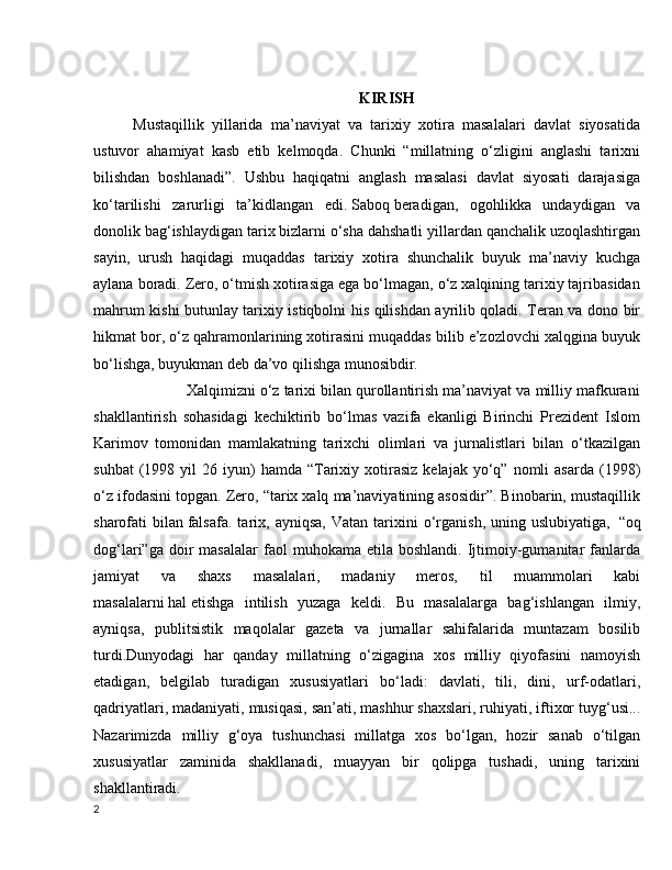 KIRISH
Mustaqillik   yillarida   ma’naviyat   va   tarixiy   xotira   masalalari   davlat   siyosatida
ustuvor   ahamiyat   kasb   etib   kelmoqda.   Chunki   “millatning   o‘zligini   anglashi   tarixni
bilishdan   boshlanadi”.   Ushbu   haqiqatni   anglash   masalasi   davlat   siyosati   darajasiga
ko‘tarilishi   zarurligi   ta’kidlangan   edi.   Saboq   beradigan,   ogohlikka   undaydigan   va
donolik bag‘ishlaydigan tarix bizlarni o‘sha dahshatli yillardan qanchalik uzoqlashtirgan
sayin,   urush   haqidagi   muqaddas   tarixiy   xotira   shunchalik   buyuk   ma’naviy   kuchga
aylana boradi. Zero, o‘tmish xotirasiga ega bo‘lmagan, o‘z xalqining tarixiy tajribasidan
mahrum kishi butunlay tarixiy istiqbolni his qilishdan ayrilib qoladi. Teran va dono bir
hikmat bor, o‘z qahramonlarining xotirasini muqaddas bilib e’zozlovchi xalqgina buyuk
bo‘lishga, buyukman deb da’vo qilishga munosibdir.
             Xalqimizni o‘z tarixi bilan qurollantirish ma’naviyat va milliy mafkurani
shakllantirish   sohasidagi   kechiktirib   bo‘lmas   vazifa   ekanligi   Birinchi   Prezident   Islom
Karimov   tomonidan   mamlakatning   tarixchi   olimlari   va   jurnalistlari   bilan   o‘tkazilgan
suhbat  (1998  yil   26  iyun)  hamda   “Tarixiy  xotirasiz   kelajak  yo‘q”  nomli   asarda  (1998)
o‘z ifodasini topgan. Zero, “tarix xalq ma’naviyatining asosidir”. Binobarin, mustaqillik
sharofati   bilan   falsafa.   tarix,  ayniqsa,   Vatan   tarixini   o‘rganish,   uning  uslubiyatiga,     “oq
dog‘lari”ga  doir   masalalar  faol   muhokama  etila  boshlandi.   Ijtimoiy-gumanitar  fanlarda
jamiyat   va   shaxs   masalalari,   madaniy   meros,   til   muammolari   kabi
masalalarni   hal   etishga   intilish   yuzaga   keldi.   Bu   masalalarga   bag‘ishlangan   ilmiy,
ayniqsa,   publitsistik   maqolalar   gazeta   va   jurnallar   sahifalarida   muntazam   bosilib
turdi.Dunyodagi   har   qanday   millatning   o‘zigagina   xos   milliy   qiyofasini   namoyish
etadigan,   belgilab   turadigan   xususiyatlari   bo‘ladi:   davlati,   tili,   dini,   urf-odatlari,
qadriyatlari, madaniyati, musiqasi, san’ati,   mashhur shaxslari, ruhiyati, iftixor tuyg‘usi...
Nazarimizda   milliy   g‘oya   tushunchasi   millatga   xos   bo‘lgan,   hozir   sanab   o‘tilgan
xususiyatlar   zaminida   shakllanadi,   muayyan   bir   qolipga   tushadi,   uning   tarixini
shakllantiradi.
2 