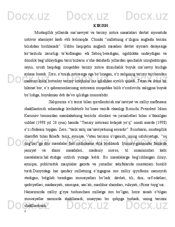 KIRISH
Mustaqillik   yillarida   ma’naviyat   va   tarixiy   xotira   masalalari   davlat   siyosatida
ustuvor   ahamiyat   kasb   etib   kelmoqda.   Chunki   “millatning   o‘zligini   anglashi   tarixni
bilishdan   boshlanadi”.   Ushbu   haqiqatni   anglash   masalasi   davlat   siyosati   darajasiga
ko‘tarilishi   zarurligi   ta’kidlangan   edi.   Saboq   beradigan,   ogohlikka   undaydigan   va
donolik bag‘ishlaydigan tarix bizlarni o‘sha dahshatli yillardan qanchalik uzoqlashtirgan
sayin,   urush   haqidagi   muqaddas   tarixiy   xotira   shunchalik   buyuk   ma’naviy   kuchga
aylana boradi. Zero, o‘tmish xotirasiga ega bo‘lmagan, o‘z xalqining tarixiy tajribasidan
mahrum kishi butunlay tarixiy istiqbolni his qilishdan ayrilib qoladi. Teran va dono bir
hikmat bor, o‘z qahramonlarining xotirasini muqaddas bilib e’zozlovchi xalqgina buyuk
bo‘lishga, buyukman deb da’vo qilishga munosibdir.
             Xalqimizni o‘z tarixi bilan qurollantirish ma’naviyat va milliy mafkurani
shakllantirish   sohasidagi   kechiktirib   bo‘lmas   vazifa   ekanligi   Birinchi   Prezident   Islom
Karimov   tomonidan   mamlakatning   tarixchi   olimlari   va   jurnalistlari   bilan   o‘tkazilgan
suhbat  (1998  yil   26  iyun)  hamda   “Tarixiy  xotirasiz   kelajak  yo‘q”  nomli   asarda  (1998)
o‘z ifodasini topgan. Zero, “tarix xalq ma’naviyatining asosidir”. Binobarin, mustaqillik
sharofati   bilan   falsafa.   tarix,  ayniqsa,   Vatan   tarixini   o‘rganish,   uning  uslubiyatiga,     “oq
dog‘lari”ga  doir   masalalar  faol   muhokama  etila  boshlandi.   Ijtimoiy-gumanitar  fanlarda
jamiyat   va   shaxs   masalalari,   madaniy   meros,   til   muammolari   kabi
masalalarni   hal   etishga   intilish   yuzaga   keldi.   Bu   masalalarga   bag‘ishlangan   ilmiy,
ayniqsa,   publitsistik   maqolalar   gazeta   va   jurnallar   sahifalarida   muntazam   bosilib
turdi.Dunyodagi   har   qanday   millatning   o‘zigagina   xos   milliy   qiyofasini   namoyish
etadigan,   belgilab   turadigan   xususiyatlari   bo‘ladi:   davlati,   tili,   dini,   urf-odatlari,
qadriyatlari, madaniyati, musiqasi, san’ati,   mashhur shaxslari, ruhiyati, iftixor tuyg‘usi...
Nazarimizda   milliy   g‘oya   tushunchasi   millatga   xos   bo‘lgan,   hozir   sanab   o‘tilgan
xususiyatlar   zaminida   shakllanadi,   muayyan   bir   qolipga   tushadi,   uning   tarixini
shakllantiradi.
2